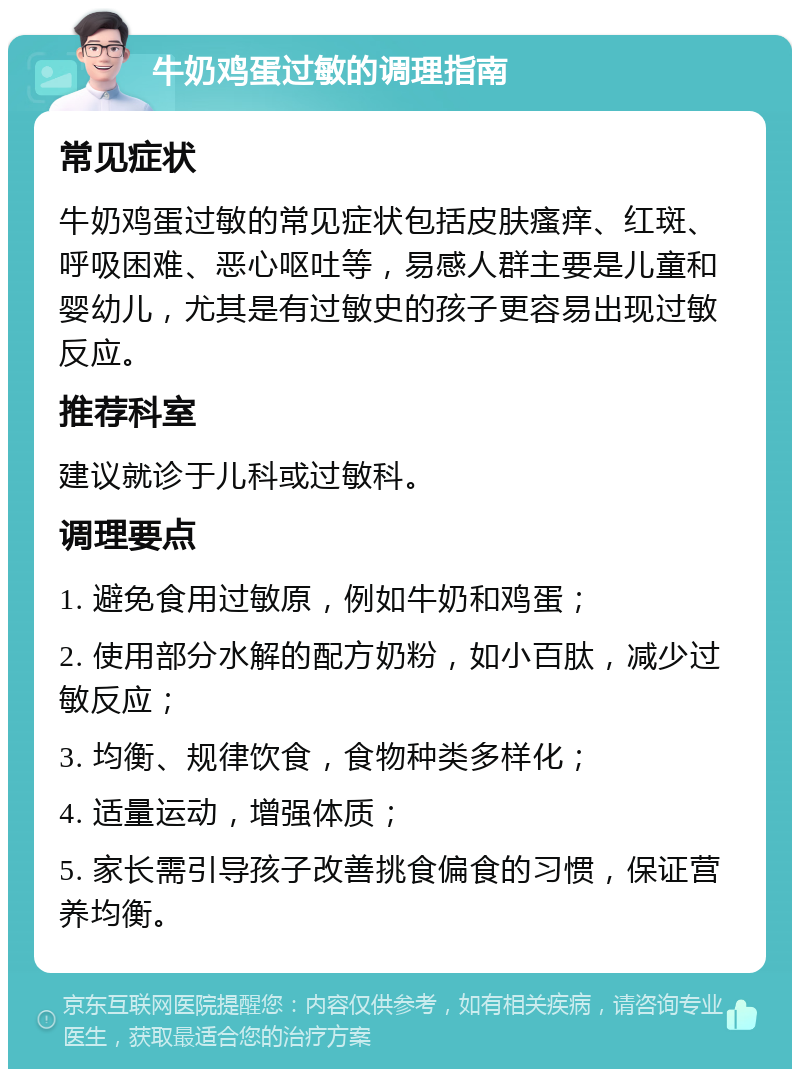 牛奶鸡蛋过敏的调理指南 常见症状 牛奶鸡蛋过敏的常见症状包括皮肤瘙痒、红斑、呼吸困难、恶心呕吐等，易感人群主要是儿童和婴幼儿，尤其是有过敏史的孩子更容易出现过敏反应。 推荐科室 建议就诊于儿科或过敏科。 调理要点 1. 避免食用过敏原，例如牛奶和鸡蛋； 2. 使用部分水解的配方奶粉，如小百肽，减少过敏反应； 3. 均衡、规律饮食，食物种类多样化； 4. 适量运动，增强体质； 5. 家长需引导孩子改善挑食偏食的习惯，保证营养均衡。