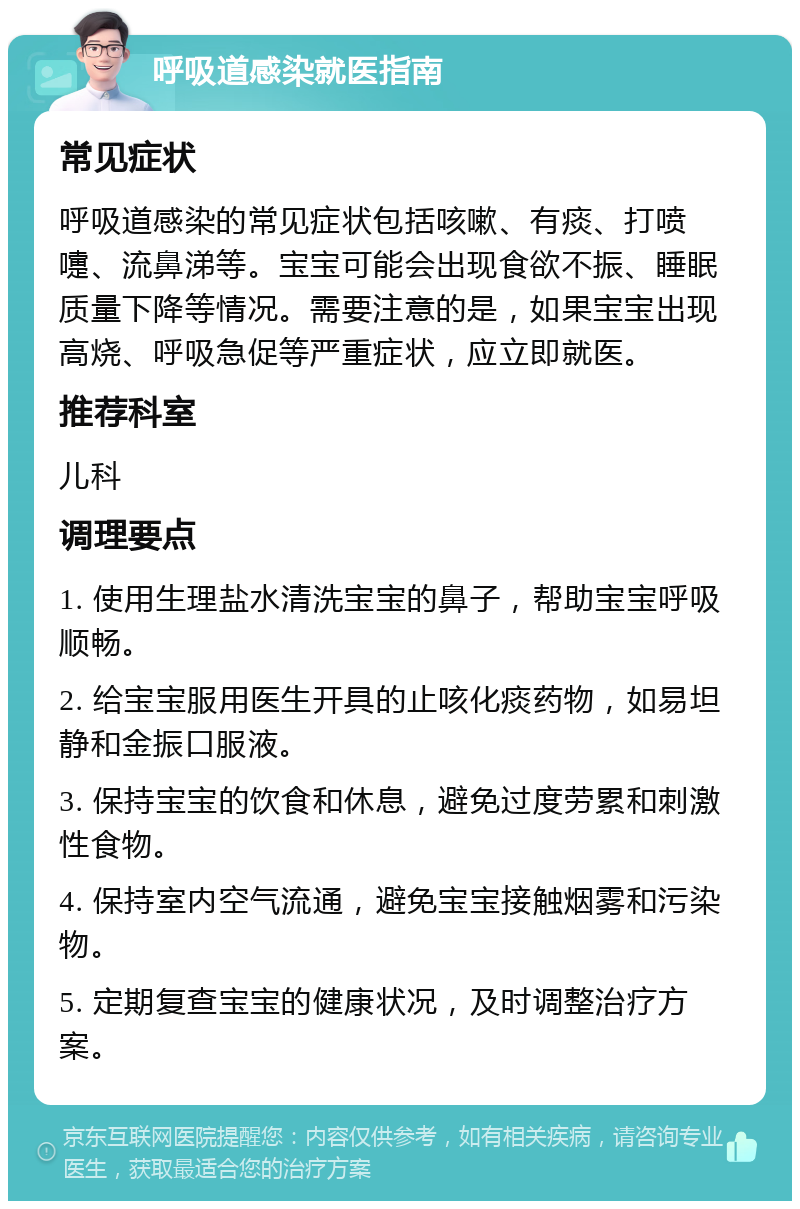 呼吸道感染就医指南 常见症状 呼吸道感染的常见症状包括咳嗽、有痰、打喷嚏、流鼻涕等。宝宝可能会出现食欲不振、睡眠质量下降等情况。需要注意的是，如果宝宝出现高烧、呼吸急促等严重症状，应立即就医。 推荐科室 儿科 调理要点 1. 使用生理盐水清洗宝宝的鼻子，帮助宝宝呼吸顺畅。 2. 给宝宝服用医生开具的止咳化痰药物，如易坦静和金振口服液。 3. 保持宝宝的饮食和休息，避免过度劳累和刺激性食物。 4. 保持室内空气流通，避免宝宝接触烟雾和污染物。 5. 定期复查宝宝的健康状况，及时调整治疗方案。