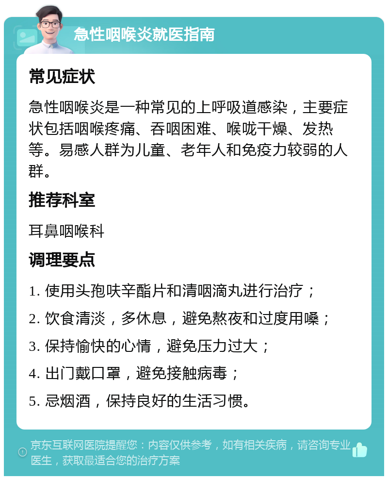 急性咽喉炎就医指南 常见症状 急性咽喉炎是一种常见的上呼吸道感染，主要症状包括咽喉疼痛、吞咽困难、喉咙干燥、发热等。易感人群为儿童、老年人和免疫力较弱的人群。 推荐科室 耳鼻咽喉科 调理要点 1. 使用头孢呋辛酯片和清咽滴丸进行治疗； 2. 饮食清淡，多休息，避免熬夜和过度用嗓； 3. 保持愉快的心情，避免压力过大； 4. 出门戴口罩，避免接触病毒； 5. 忌烟酒，保持良好的生活习惯。