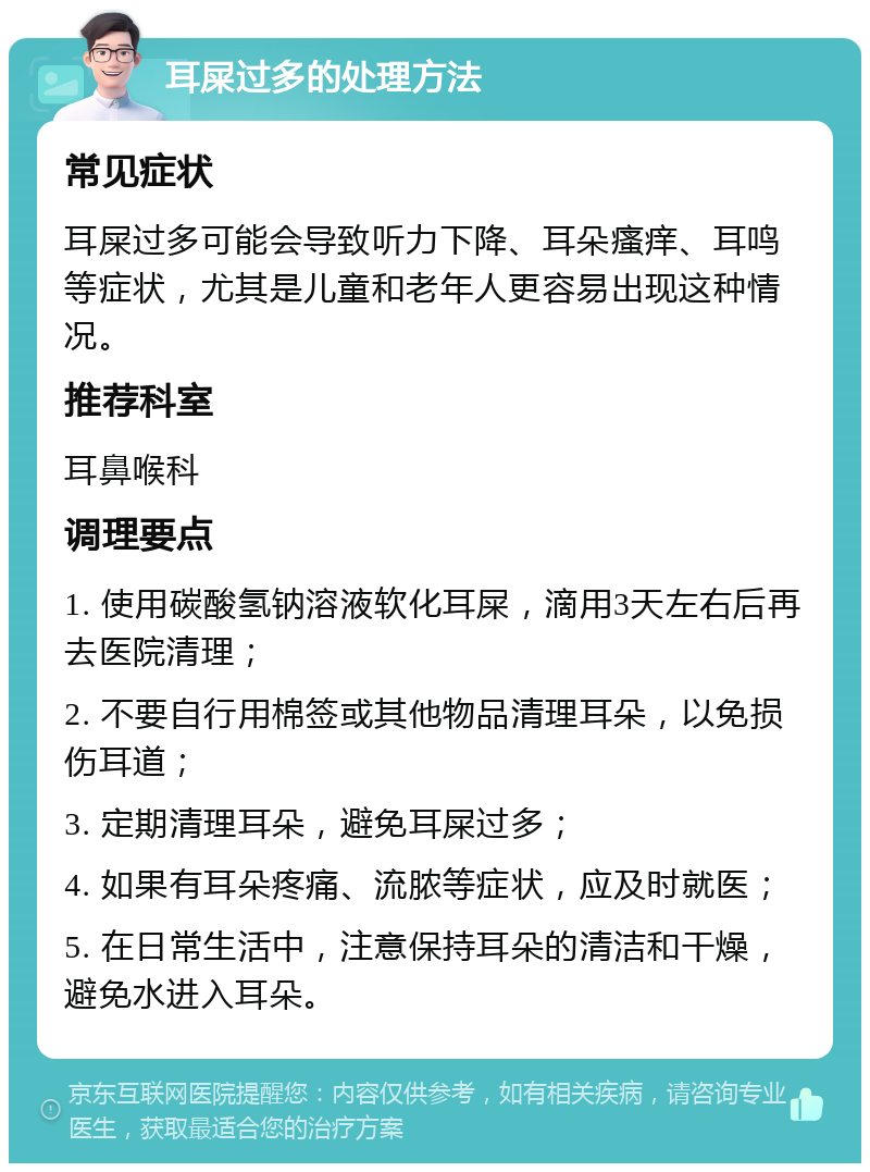 耳屎过多的处理方法 常见症状 耳屎过多可能会导致听力下降、耳朵瘙痒、耳鸣等症状，尤其是儿童和老年人更容易出现这种情况。 推荐科室 耳鼻喉科 调理要点 1. 使用碳酸氢钠溶液软化耳屎，滴用3天左右后再去医院清理； 2. 不要自行用棉签或其他物品清理耳朵，以免损伤耳道； 3. 定期清理耳朵，避免耳屎过多； 4. 如果有耳朵疼痛、流脓等症状，应及时就医； 5. 在日常生活中，注意保持耳朵的清洁和干燥，避免水进入耳朵。