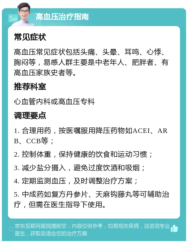 高血压治疗指南 常见症状 高血压常见症状包括头痛、头晕、耳鸣、心悸、胸闷等，易感人群主要是中老年人、肥胖者、有高血压家族史者等。 推荐科室 心血管内科或高血压专科 调理要点 1. 合理用药，按医嘱服用降压药物如ACEI、ARB、CCB等； 2. 控制体重，保持健康的饮食和运动习惯； 3. 减少盐分摄入，避免过度饮酒和吸烟； 4. 定期监测血压，及时调整治疗方案； 5. 中成药如复方丹参片、天麻钩藤丸等可辅助治疗，但需在医生指导下使用。