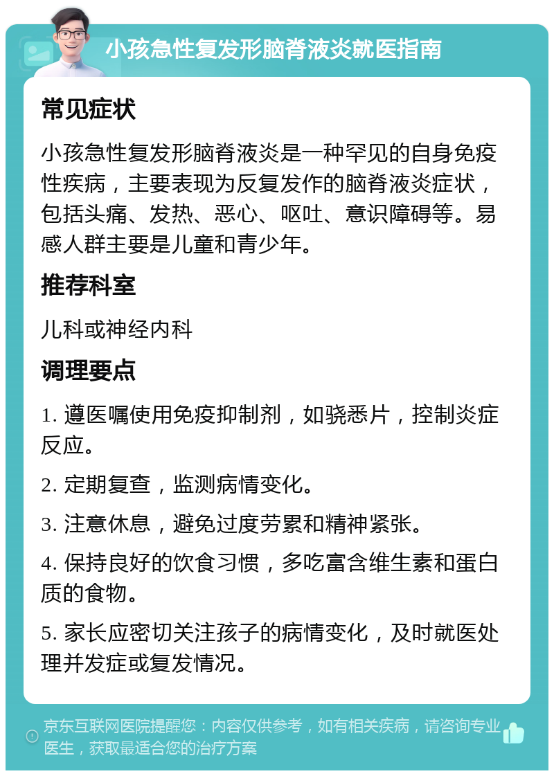 小孩急性复发形脑脊液炎就医指南 常见症状 小孩急性复发形脑脊液炎是一种罕见的自身免疫性疾病，主要表现为反复发作的脑脊液炎症状，包括头痛、发热、恶心、呕吐、意识障碍等。易感人群主要是儿童和青少年。 推荐科室 儿科或神经内科 调理要点 1. 遵医嘱使用免疫抑制剂，如骁悉片，控制炎症反应。 2. 定期复查，监测病情变化。 3. 注意休息，避免过度劳累和精神紧张。 4. 保持良好的饮食习惯，多吃富含维生素和蛋白质的食物。 5. 家长应密切关注孩子的病情变化，及时就医处理并发症或复发情况。