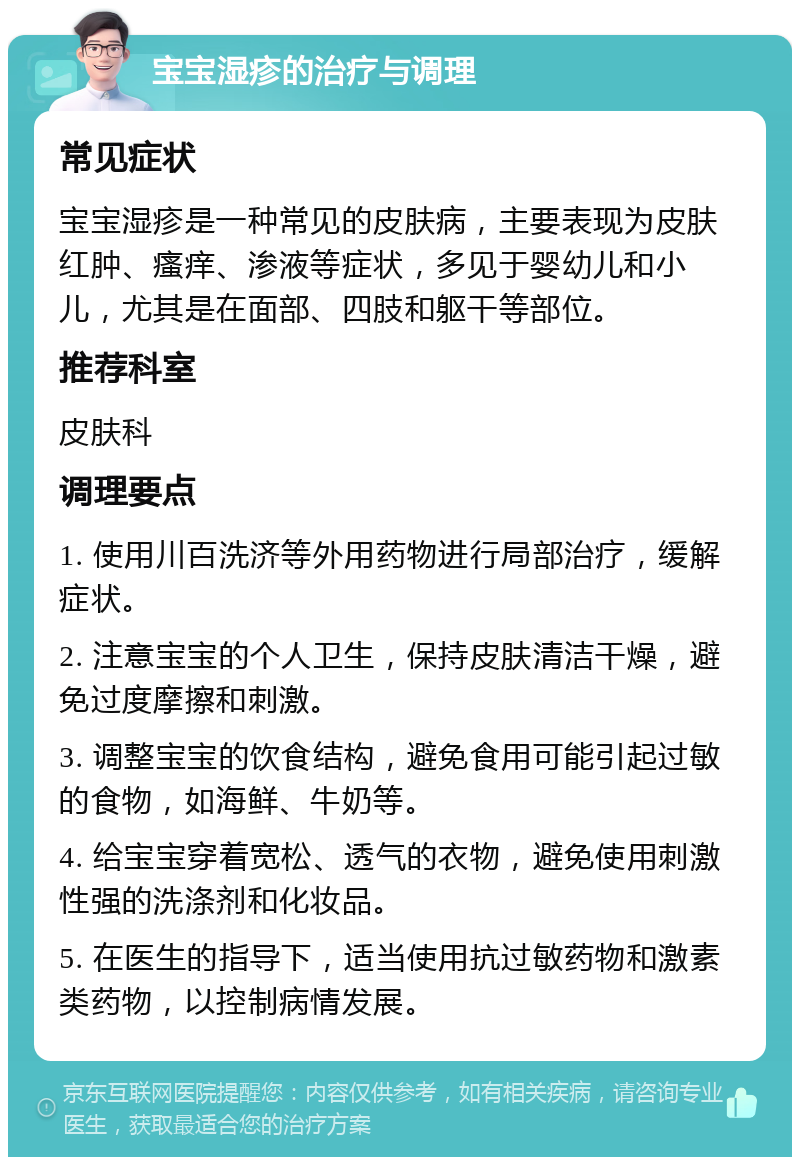 宝宝湿疹的治疗与调理 常见症状 宝宝湿疹是一种常见的皮肤病，主要表现为皮肤红肿、瘙痒、渗液等症状，多见于婴幼儿和小儿，尤其是在面部、四肢和躯干等部位。 推荐科室 皮肤科 调理要点 1. 使用川百洗济等外用药物进行局部治疗，缓解症状。 2. 注意宝宝的个人卫生，保持皮肤清洁干燥，避免过度摩擦和刺激。 3. 调整宝宝的饮食结构，避免食用可能引起过敏的食物，如海鲜、牛奶等。 4. 给宝宝穿着宽松、透气的衣物，避免使用刺激性强的洗涤剂和化妆品。 5. 在医生的指导下，适当使用抗过敏药物和激素类药物，以控制病情发展。