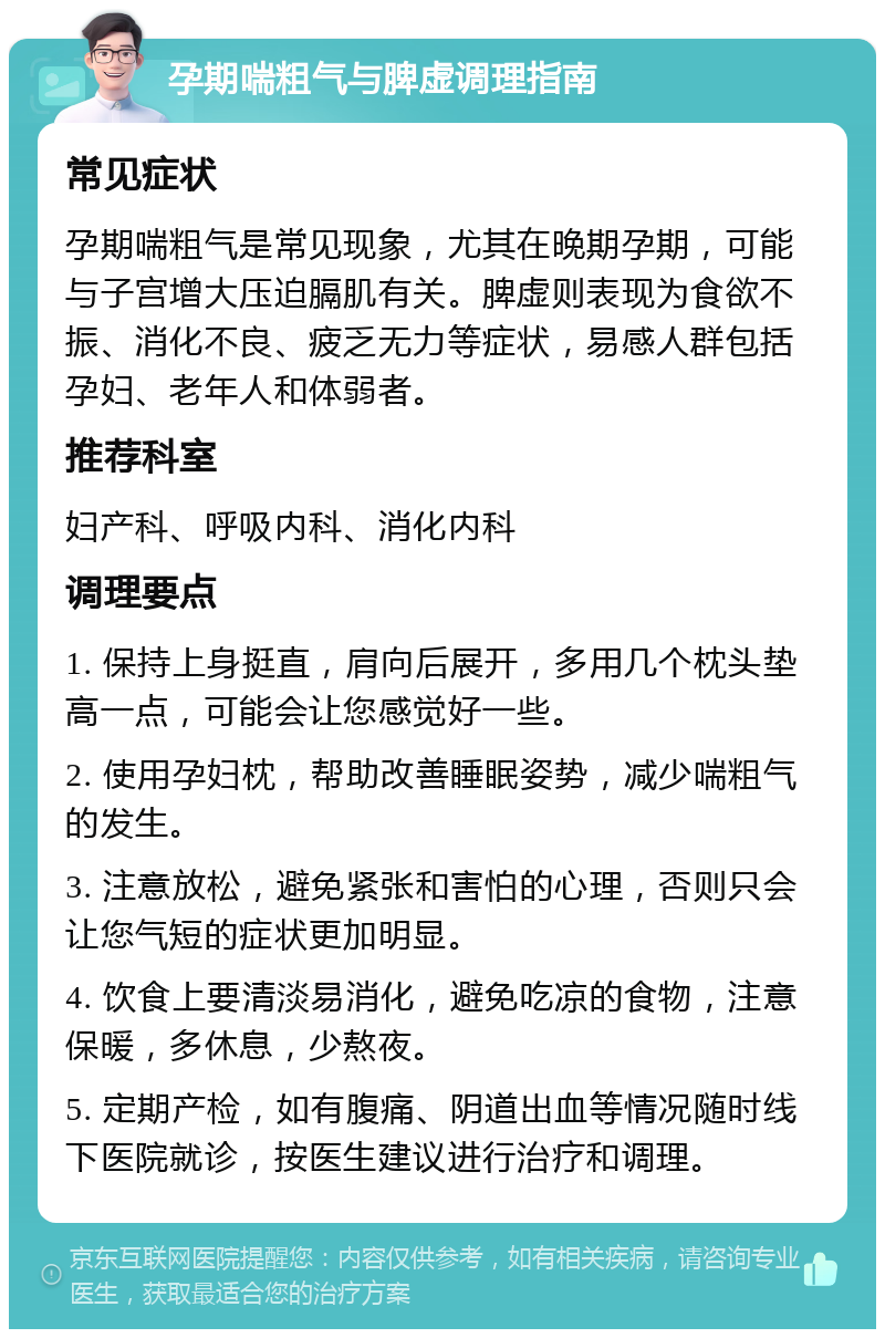 孕期喘粗气与脾虚调理指南 常见症状 孕期喘粗气是常见现象，尤其在晚期孕期，可能与子宫增大压迫膈肌有关。脾虚则表现为食欲不振、消化不良、疲乏无力等症状，易感人群包括孕妇、老年人和体弱者。 推荐科室 妇产科、呼吸内科、消化内科 调理要点 1. 保持上身挺直，肩向后展开，多用几个枕头垫高一点，可能会让您感觉好一些。 2. 使用孕妇枕，帮助改善睡眠姿势，减少喘粗气的发生。 3. 注意放松，避免紧张和害怕的心理，否则只会让您气短的症状更加明显。 4. 饮食上要清淡易消化，避免吃凉的食物，注意保暖，多休息，少熬夜。 5. 定期产检，如有腹痛、阴道出血等情况随时线下医院就诊，按医生建议进行治疗和调理。