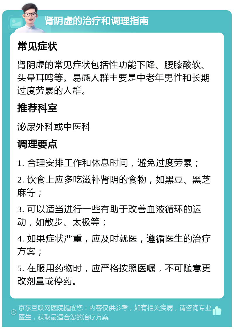 肾阴虚的治疗和调理指南 常见症状 肾阴虚的常见症状包括性功能下降、腰膝酸软、头晕耳鸣等。易感人群主要是中老年男性和长期过度劳累的人群。 推荐科室 泌尿外科或中医科 调理要点 1. 合理安排工作和休息时间，避免过度劳累； 2. 饮食上应多吃滋补肾阴的食物，如黑豆、黑芝麻等； 3. 可以适当进行一些有助于改善血液循环的运动，如散步、太极等； 4. 如果症状严重，应及时就医，遵循医生的治疗方案； 5. 在服用药物时，应严格按照医嘱，不可随意更改剂量或停药。