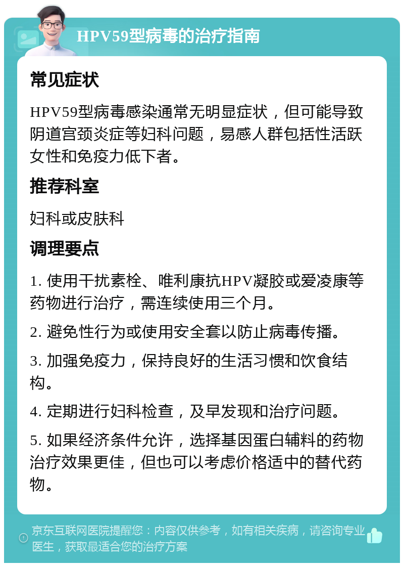 HPV59型病毒的治疗指南 常见症状 HPV59型病毒感染通常无明显症状，但可能导致阴道宫颈炎症等妇科问题，易感人群包括性活跃女性和免疫力低下者。 推荐科室 妇科或皮肤科 调理要点 1. 使用干扰素栓、唯利康抗HPV凝胶或爱凌康等药物进行治疗，需连续使用三个月。 2. 避免性行为或使用安全套以防止病毒传播。 3. 加强免疫力，保持良好的生活习惯和饮食结构。 4. 定期进行妇科检查，及早发现和治疗问题。 5. 如果经济条件允许，选择基因蛋白辅料的药物治疗效果更佳，但也可以考虑价格适中的替代药物。