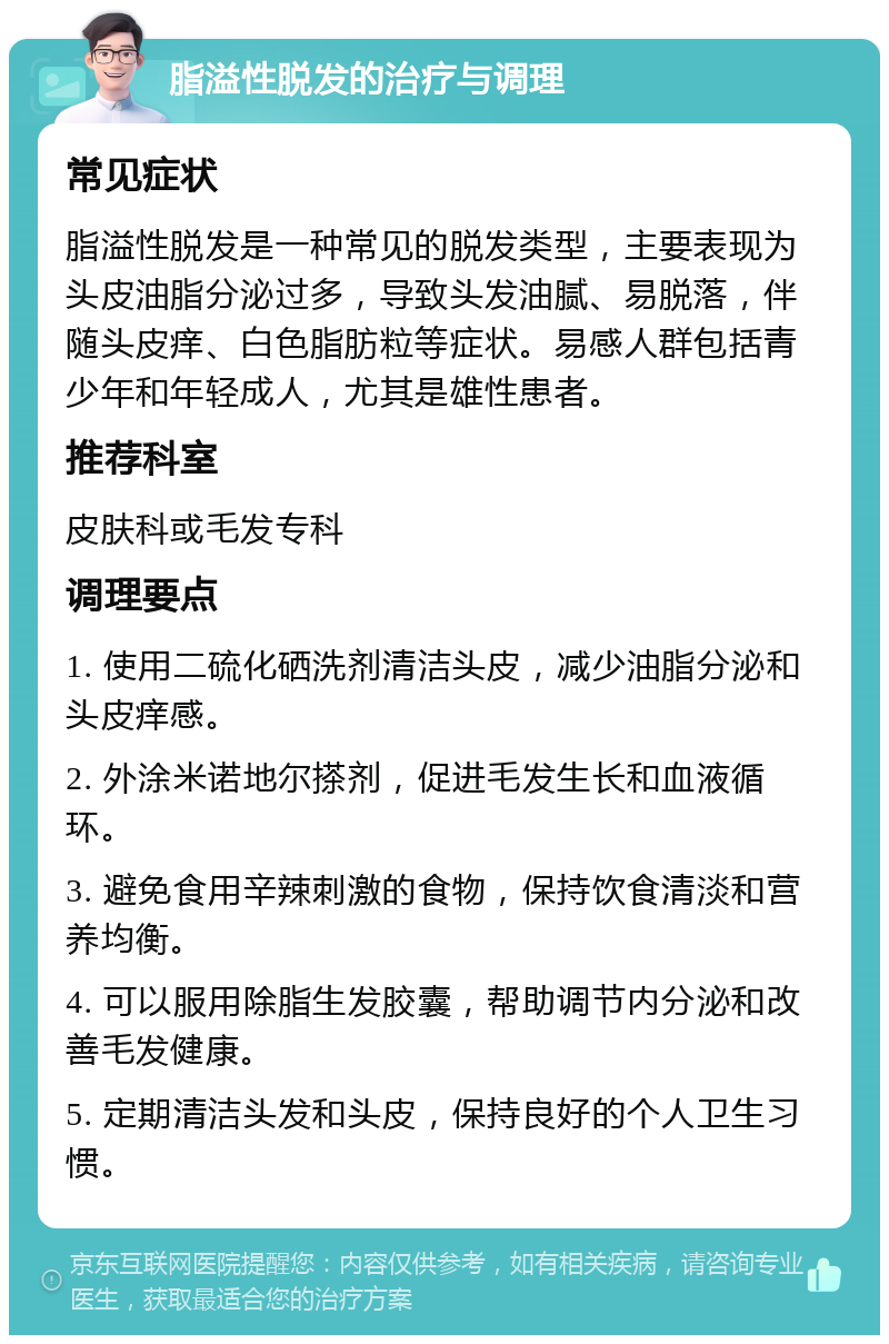 脂溢性脱发的治疗与调理 常见症状 脂溢性脱发是一种常见的脱发类型，主要表现为头皮油脂分泌过多，导致头发油腻、易脱落，伴随头皮痒、白色脂肪粒等症状。易感人群包括青少年和年轻成人，尤其是雄性患者。 推荐科室 皮肤科或毛发专科 调理要点 1. 使用二硫化硒洗剂清洁头皮，减少油脂分泌和头皮痒感。 2. 外涂米诺地尔搽剂，促进毛发生长和血液循环。 3. 避免食用辛辣刺激的食物，保持饮食清淡和营养均衡。 4. 可以服用除脂生发胶囊，帮助调节内分泌和改善毛发健康。 5. 定期清洁头发和头皮，保持良好的个人卫生习惯。