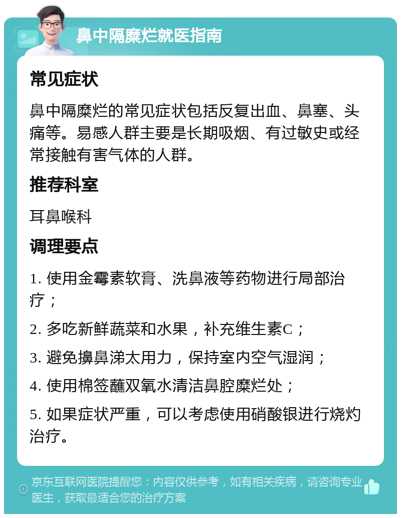 鼻中隔糜烂就医指南 常见症状 鼻中隔糜烂的常见症状包括反复出血、鼻塞、头痛等。易感人群主要是长期吸烟、有过敏史或经常接触有害气体的人群。 推荐科室 耳鼻喉科 调理要点 1. 使用金霉素软膏、洗鼻液等药物进行局部治疗； 2. 多吃新鲜蔬菜和水果，补充维生素C； 3. 避免擤鼻涕太用力，保持室内空气湿润； 4. 使用棉签蘸双氧水清洁鼻腔糜烂处； 5. 如果症状严重，可以考虑使用硝酸银进行烧灼治疗。