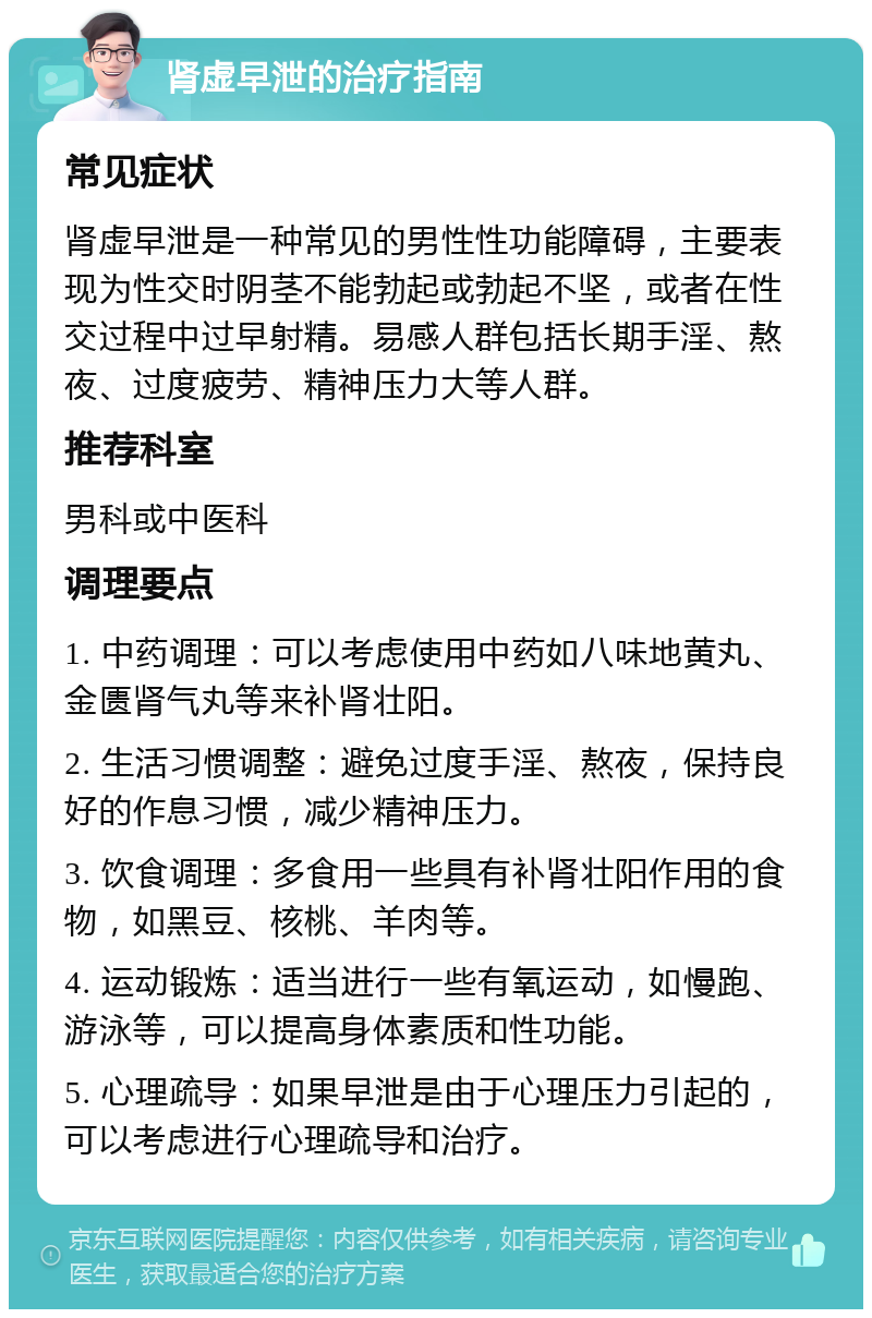 肾虚早泄的治疗指南 常见症状 肾虚早泄是一种常见的男性性功能障碍，主要表现为性交时阴茎不能勃起或勃起不坚，或者在性交过程中过早射精。易感人群包括长期手淫、熬夜、过度疲劳、精神压力大等人群。 推荐科室 男科或中医科 调理要点 1. 中药调理：可以考虑使用中药如八味地黄丸、金匮肾气丸等来补肾壮阳。 2. 生活习惯调整：避免过度手淫、熬夜，保持良好的作息习惯，减少精神压力。 3. 饮食调理：多食用一些具有补肾壮阳作用的食物，如黑豆、核桃、羊肉等。 4. 运动锻炼：适当进行一些有氧运动，如慢跑、游泳等，可以提高身体素质和性功能。 5. 心理疏导：如果早泄是由于心理压力引起的，可以考虑进行心理疏导和治疗。