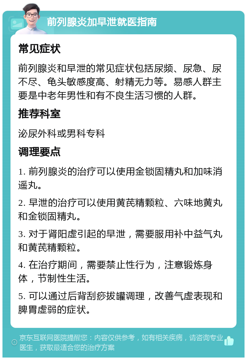 前列腺炎加早泄就医指南 常见症状 前列腺炎和早泄的常见症状包括尿频、尿急、尿不尽、龟头敏感度高、射精无力等。易感人群主要是中老年男性和有不良生活习惯的人群。 推荐科室 泌尿外科或男科专科 调理要点 1. 前列腺炎的治疗可以使用金锁固精丸和加味消遥丸。 2. 早泄的治疗可以使用黄芪精颗粒、六味地黄丸和金锁固精丸。 3. 对于肾阳虚引起的早泄，需要服用补中益气丸和黄芪精颗粒。 4. 在治疗期间，需要禁止性行为，注意锻炼身体，节制性生活。 5. 可以通过后背刮痧拔罐调理，改善气虚表现和脾胃虚弱的症状。