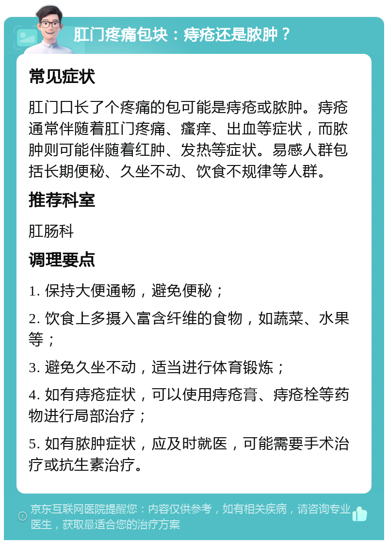 肛门疼痛包块：痔疮还是脓肿？ 常见症状 肛门口长了个疼痛的包可能是痔疮或脓肿。痔疮通常伴随着肛门疼痛、瘙痒、出血等症状，而脓肿则可能伴随着红肿、发热等症状。易感人群包括长期便秘、久坐不动、饮食不规律等人群。 推荐科室 肛肠科 调理要点 1. 保持大便通畅，避免便秘； 2. 饮食上多摄入富含纤维的食物，如蔬菜、水果等； 3. 避免久坐不动，适当进行体育锻炼； 4. 如有痔疮症状，可以使用痔疮膏、痔疮栓等药物进行局部治疗； 5. 如有脓肿症状，应及时就医，可能需要手术治疗或抗生素治疗。