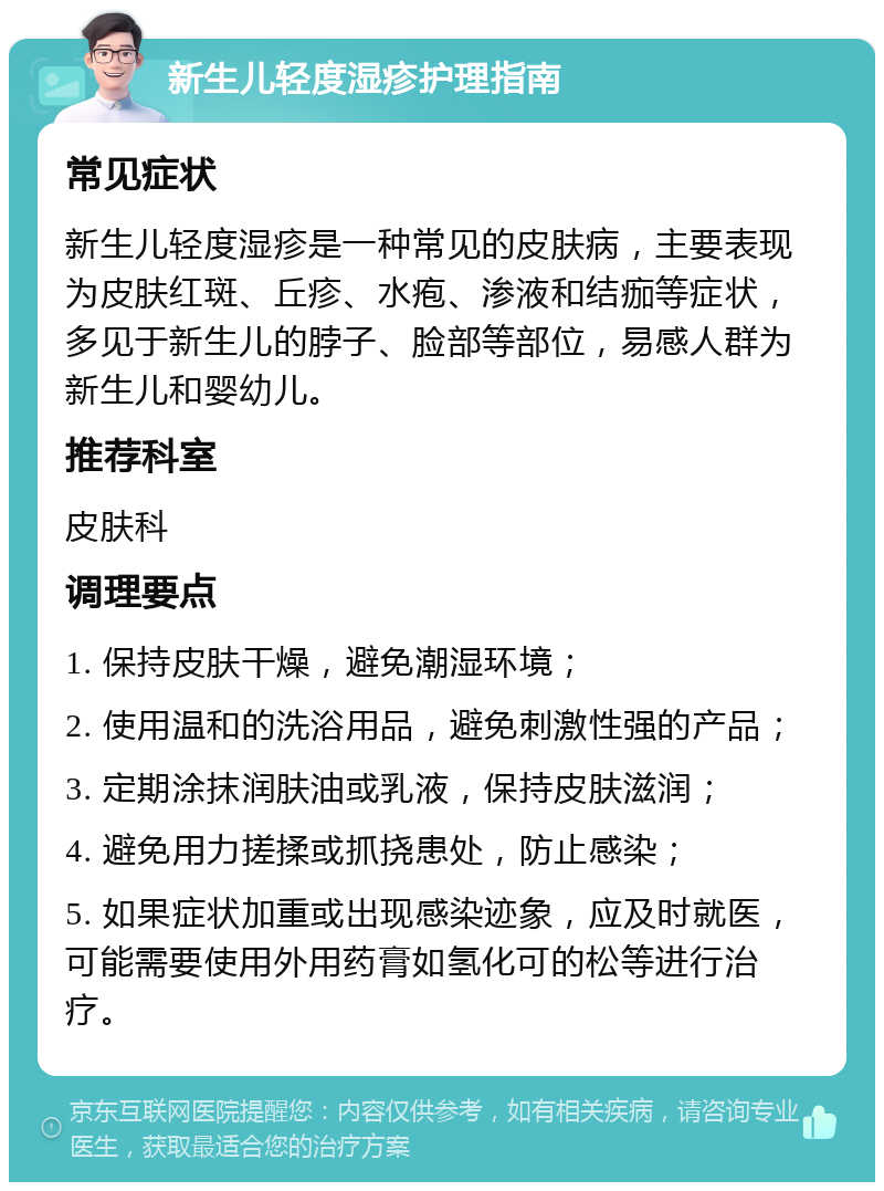 新生儿轻度湿疹护理指南 常见症状 新生儿轻度湿疹是一种常见的皮肤病，主要表现为皮肤红斑、丘疹、水疱、渗液和结痂等症状，多见于新生儿的脖子、脸部等部位，易感人群为新生儿和婴幼儿。 推荐科室 皮肤科 调理要点 1. 保持皮肤干燥，避免潮湿环境； 2. 使用温和的洗浴用品，避免刺激性强的产品； 3. 定期涂抹润肤油或乳液，保持皮肤滋润； 4. 避免用力搓揉或抓挠患处，防止感染； 5. 如果症状加重或出现感染迹象，应及时就医，可能需要使用外用药膏如氢化可的松等进行治疗。