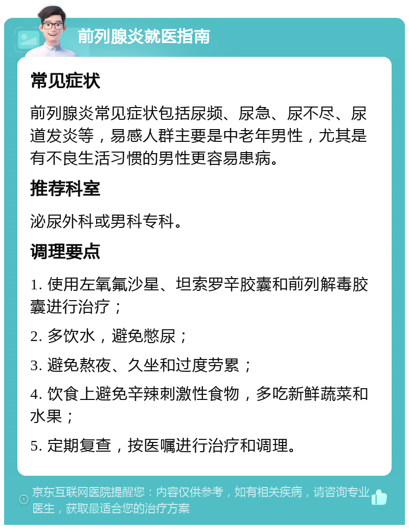 前列腺炎就医指南 常见症状 前列腺炎常见症状包括尿频、尿急、尿不尽、尿道发炎等，易感人群主要是中老年男性，尤其是有不良生活习惯的男性更容易患病。 推荐科室 泌尿外科或男科专科。 调理要点 1. 使用左氧氟沙星、坦索罗辛胶囊和前列解毒胶囊进行治疗； 2. 多饮水，避免憋尿； 3. 避免熬夜、久坐和过度劳累； 4. 饮食上避免辛辣刺激性食物，多吃新鲜蔬菜和水果； 5. 定期复查，按医嘱进行治疗和调理。