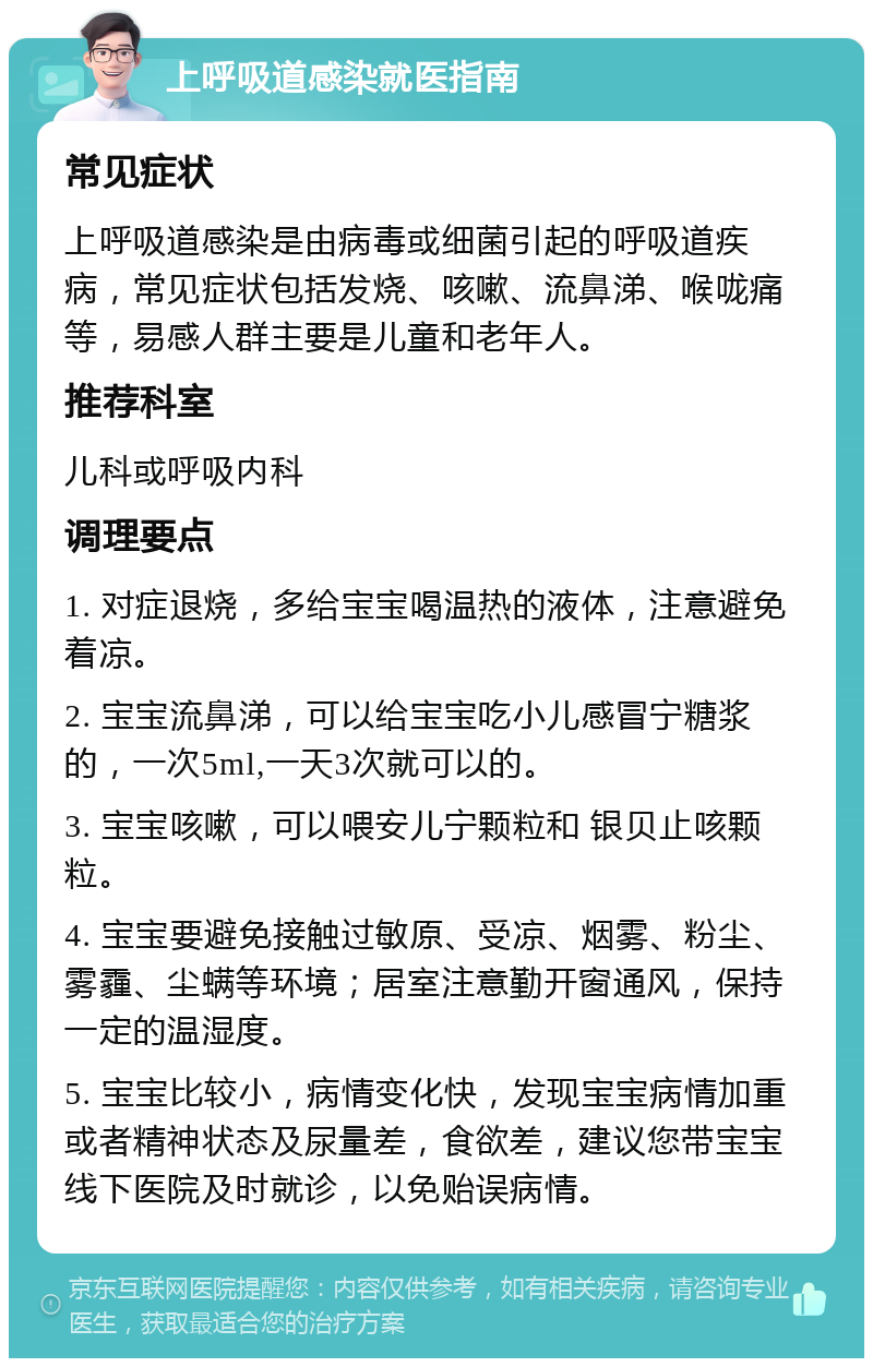 上呼吸道感染就医指南 常见症状 上呼吸道感染是由病毒或细菌引起的呼吸道疾病，常见症状包括发烧、咳嗽、流鼻涕、喉咙痛等，易感人群主要是儿童和老年人。 推荐科室 儿科或呼吸内科 调理要点 1. 对症退烧，多给宝宝喝温热的液体，注意避免着凉。 2. 宝宝流鼻涕，可以给宝宝吃小儿感冒宁糖浆的，一次5ml,一天3次就可以的。 3. 宝宝咳嗽，可以喂安儿宁颗粒和 银贝止咳颗粒。 4. 宝宝要避免接触过敏原、受凉、烟雾、粉尘、雾霾、尘螨等环境；居室注意勤开窗通风，保持一定的温湿度。 5. 宝宝比较小，病情变化快，发现宝宝病情加重或者精神状态及尿量差，食欲差，建议您带宝宝线下医院及时就诊，以免贻误病情。