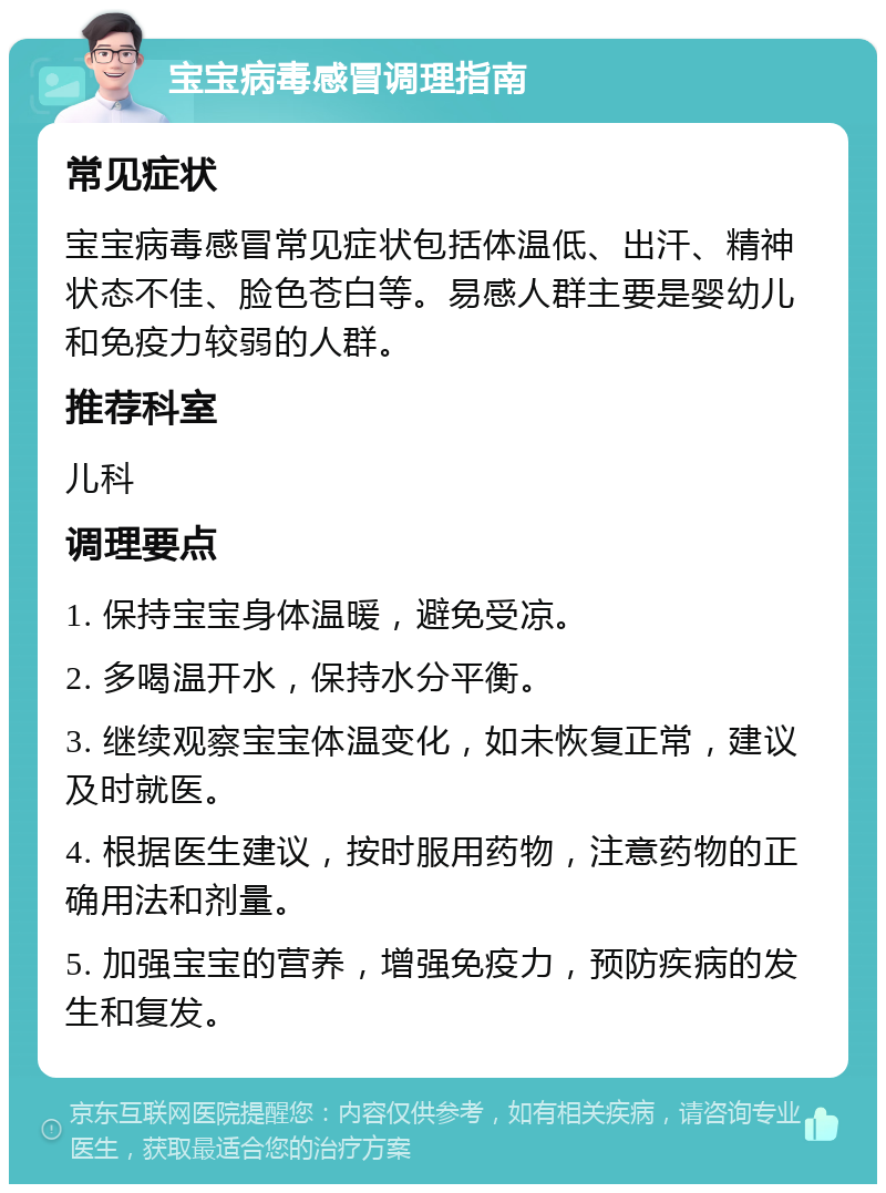 宝宝病毒感冒调理指南 常见症状 宝宝病毒感冒常见症状包括体温低、出汗、精神状态不佳、脸色苍白等。易感人群主要是婴幼儿和免疫力较弱的人群。 推荐科室 儿科 调理要点 1. 保持宝宝身体温暖，避免受凉。 2. 多喝温开水，保持水分平衡。 3. 继续观察宝宝体温变化，如未恢复正常，建议及时就医。 4. 根据医生建议，按时服用药物，注意药物的正确用法和剂量。 5. 加强宝宝的营养，增强免疫力，预防疾病的发生和复发。