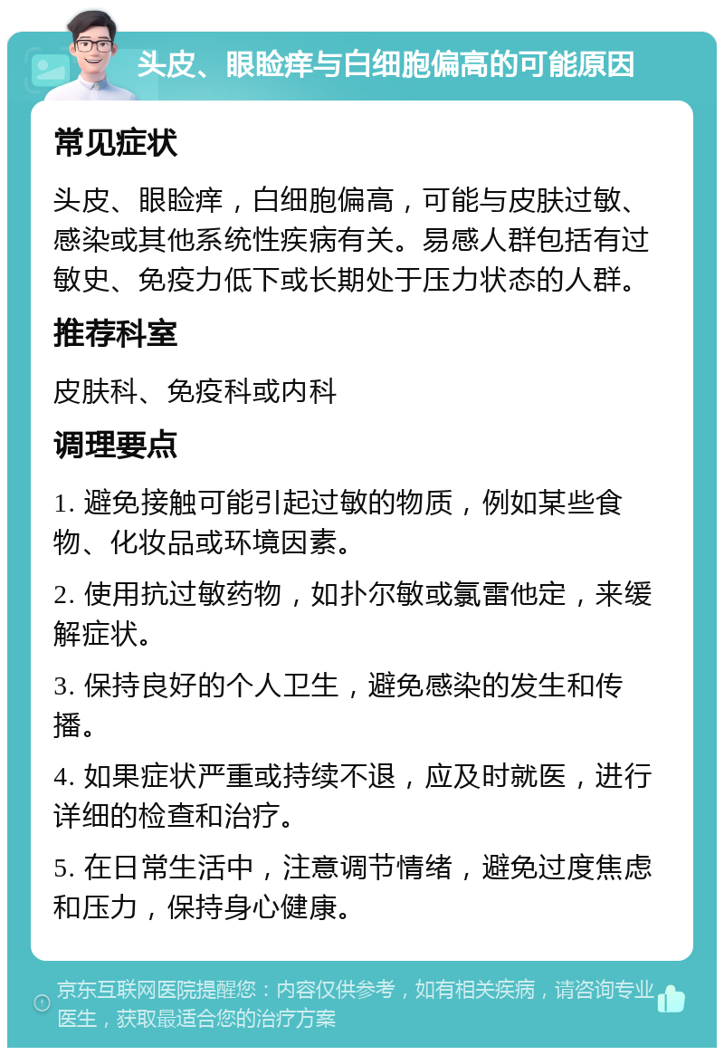 头皮、眼睑痒与白细胞偏高的可能原因 常见症状 头皮、眼睑痒，白细胞偏高，可能与皮肤过敏、感染或其他系统性疾病有关。易感人群包括有过敏史、免疫力低下或长期处于压力状态的人群。 推荐科室 皮肤科、免疫科或内科 调理要点 1. 避免接触可能引起过敏的物质，例如某些食物、化妆品或环境因素。 2. 使用抗过敏药物，如扑尔敏或氯雷他定，来缓解症状。 3. 保持良好的个人卫生，避免感染的发生和传播。 4. 如果症状严重或持续不退，应及时就医，进行详细的检查和治疗。 5. 在日常生活中，注意调节情绪，避免过度焦虑和压力，保持身心健康。