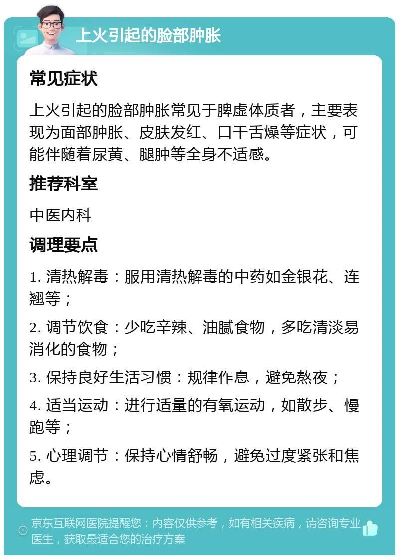 上火引起的脸部肿胀 常见症状 上火引起的脸部肿胀常见于脾虚体质者，主要表现为面部肿胀、皮肤发红、口干舌燥等症状，可能伴随着尿黄、腿肿等全身不适感。 推荐科室 中医内科 调理要点 1. 清热解毒：服用清热解毒的中药如金银花、连翘等； 2. 调节饮食：少吃辛辣、油腻食物，多吃清淡易消化的食物； 3. 保持良好生活习惯：规律作息，避免熬夜； 4. 适当运动：进行适量的有氧运动，如散步、慢跑等； 5. 心理调节：保持心情舒畅，避免过度紧张和焦虑。