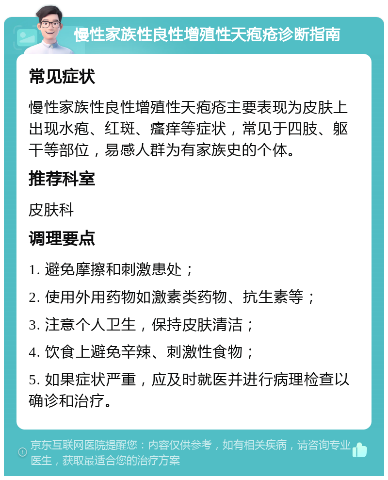 慢性家族性良性增殖性天疱疮诊断指南 常见症状 慢性家族性良性增殖性天疱疮主要表现为皮肤上出现水疱、红斑、瘙痒等症状，常见于四肢、躯干等部位，易感人群为有家族史的个体。 推荐科室 皮肤科 调理要点 1. 避免摩擦和刺激患处； 2. 使用外用药物如激素类药物、抗生素等； 3. 注意个人卫生，保持皮肤清洁； 4. 饮食上避免辛辣、刺激性食物； 5. 如果症状严重，应及时就医并进行病理检查以确诊和治疗。