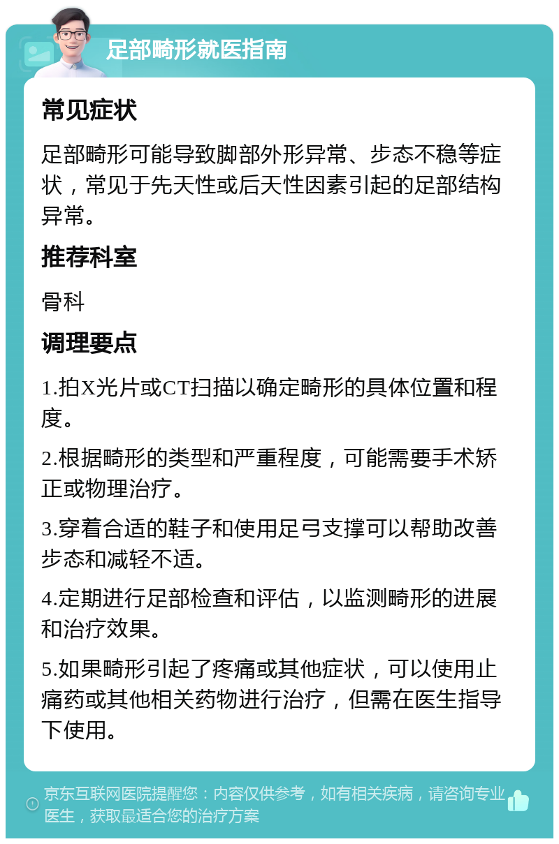 足部畸形就医指南 常见症状 足部畸形可能导致脚部外形异常、步态不稳等症状，常见于先天性或后天性因素引起的足部结构异常。 推荐科室 骨科 调理要点 1.拍X光片或CT扫描以确定畸形的具体位置和程度。 2.根据畸形的类型和严重程度，可能需要手术矫正或物理治疗。 3.穿着合适的鞋子和使用足弓支撑可以帮助改善步态和减轻不适。 4.定期进行足部检查和评估，以监测畸形的进展和治疗效果。 5.如果畸形引起了疼痛或其他症状，可以使用止痛药或其他相关药物进行治疗，但需在医生指导下使用。