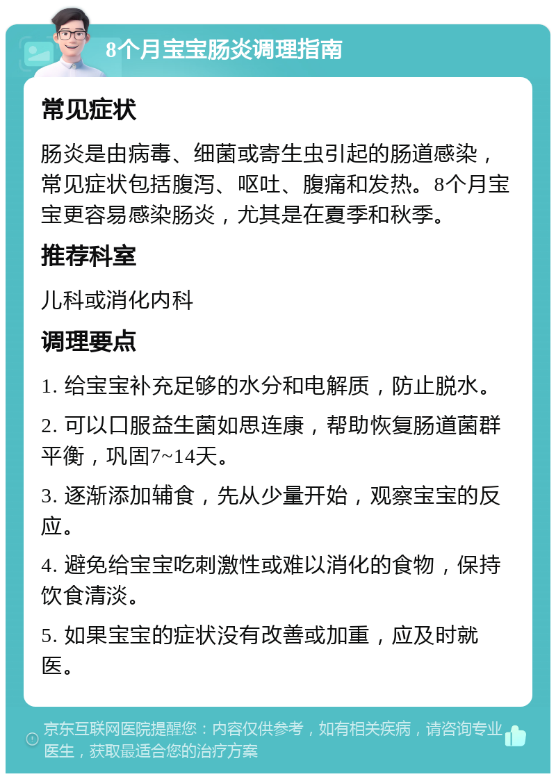 8个月宝宝肠炎调理指南 常见症状 肠炎是由病毒、细菌或寄生虫引起的肠道感染，常见症状包括腹泻、呕吐、腹痛和发热。8个月宝宝更容易感染肠炎，尤其是在夏季和秋季。 推荐科室 儿科或消化内科 调理要点 1. 给宝宝补充足够的水分和电解质，防止脱水。 2. 可以口服益生菌如思连康，帮助恢复肠道菌群平衡，巩固7~14天。 3. 逐渐添加辅食，先从少量开始，观察宝宝的反应。 4. 避免给宝宝吃刺激性或难以消化的食物，保持饮食清淡。 5. 如果宝宝的症状没有改善或加重，应及时就医。