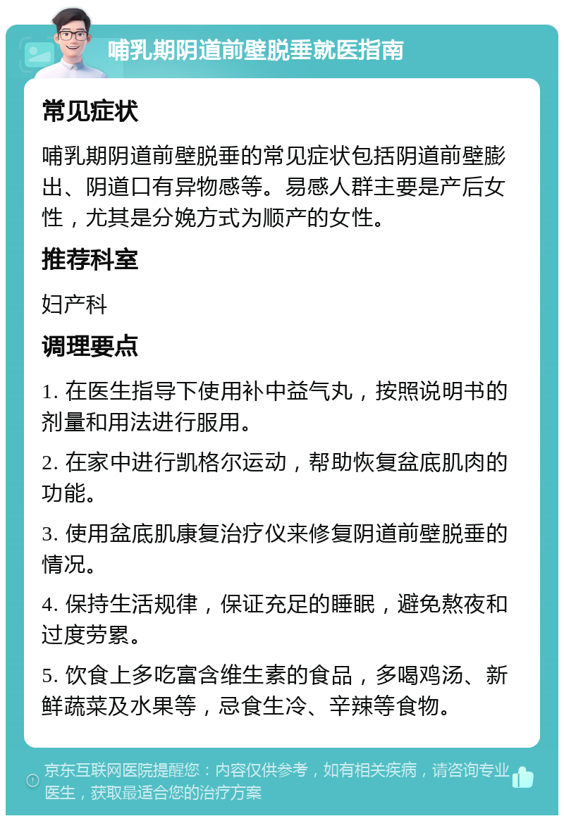 哺乳期阴道前壁脱垂就医指南 常见症状 哺乳期阴道前壁脱垂的常见症状包括阴道前壁膨出、阴道口有异物感等。易感人群主要是产后女性，尤其是分娩方式为顺产的女性。 推荐科室 妇产科 调理要点 1. 在医生指导下使用补中益气丸，按照说明书的剂量和用法进行服用。 2. 在家中进行凯格尔运动，帮助恢复盆底肌肉的功能。 3. 使用盆底肌康复治疗仪来修复阴道前壁脱垂的情况。 4. 保持生活规律，保证充足的睡眠，避免熬夜和过度劳累。 5. 饮食上多吃富含维生素的食品，多喝鸡汤、新鲜蔬菜及水果等，忌食生冷、辛辣等食物。