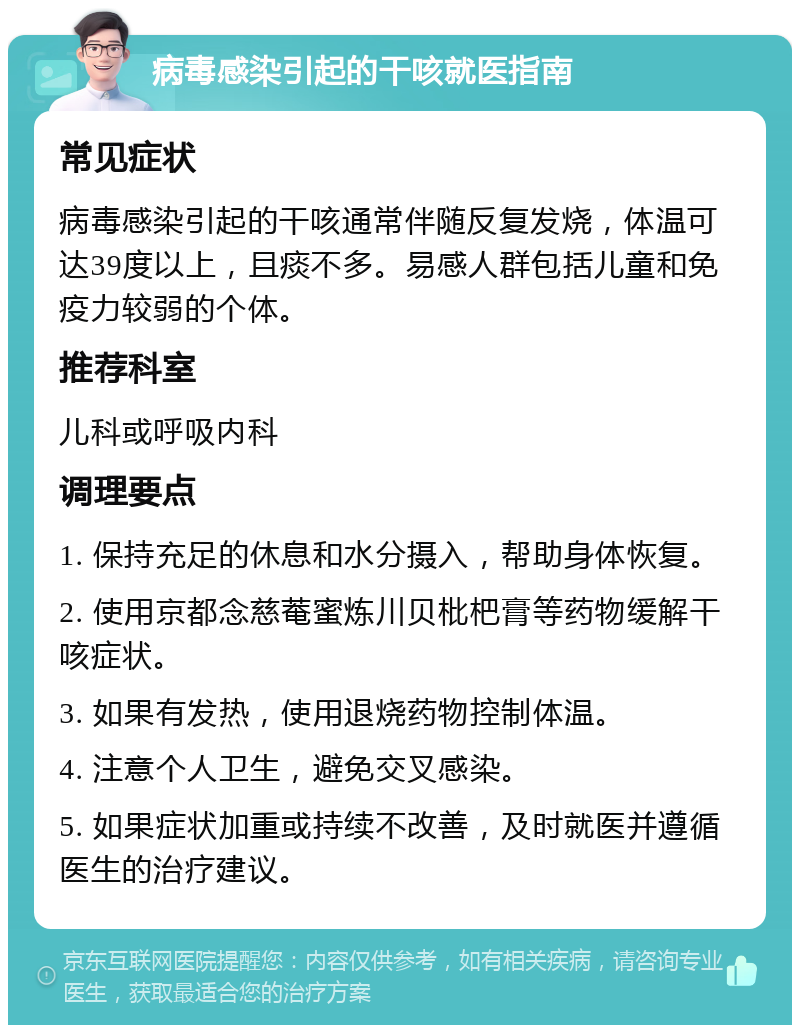 病毒感染引起的干咳就医指南 常见症状 病毒感染引起的干咳通常伴随反复发烧，体温可达39度以上，且痰不多。易感人群包括儿童和免疫力较弱的个体。 推荐科室 儿科或呼吸内科 调理要点 1. 保持充足的休息和水分摄入，帮助身体恢复。 2. 使用京都念慈菴蜜炼川贝枇杷膏等药物缓解干咳症状。 3. 如果有发热，使用退烧药物控制体温。 4. 注意个人卫生，避免交叉感染。 5. 如果症状加重或持续不改善，及时就医并遵循医生的治疗建议。