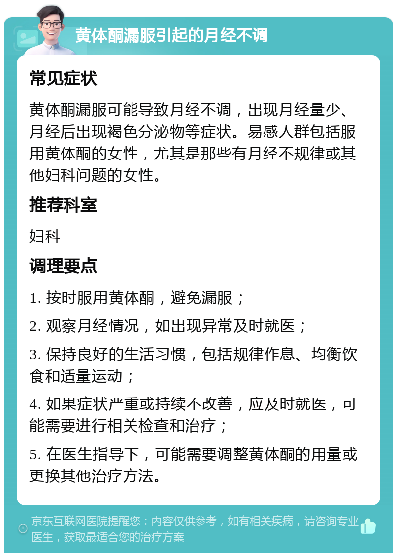 黄体酮漏服引起的月经不调 常见症状 黄体酮漏服可能导致月经不调，出现月经量少、月经后出现褐色分泌物等症状。易感人群包括服用黄体酮的女性，尤其是那些有月经不规律或其他妇科问题的女性。 推荐科室 妇科 调理要点 1. 按时服用黄体酮，避免漏服； 2. 观察月经情况，如出现异常及时就医； 3. 保持良好的生活习惯，包括规律作息、均衡饮食和适量运动； 4. 如果症状严重或持续不改善，应及时就医，可能需要进行相关检查和治疗； 5. 在医生指导下，可能需要调整黄体酮的用量或更换其他治疗方法。