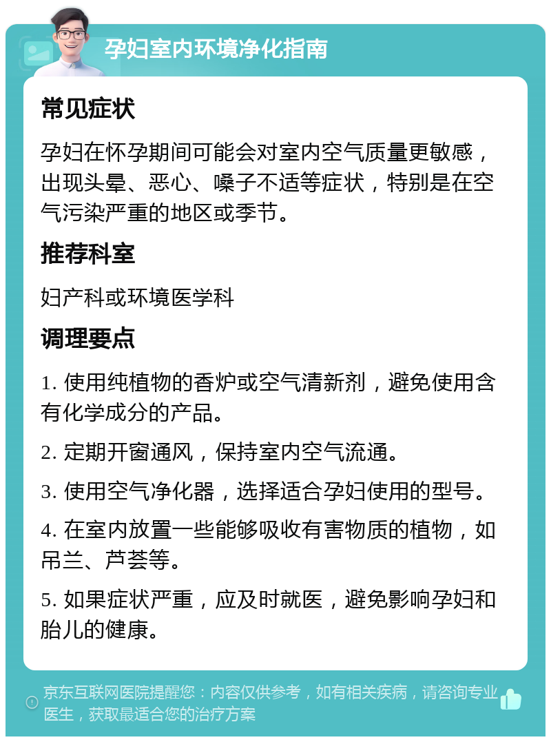 孕妇室内环境净化指南 常见症状 孕妇在怀孕期间可能会对室内空气质量更敏感，出现头晕、恶心、嗓子不适等症状，特别是在空气污染严重的地区或季节。 推荐科室 妇产科或环境医学科 调理要点 1. 使用纯植物的香炉或空气清新剂，避免使用含有化学成分的产品。 2. 定期开窗通风，保持室内空气流通。 3. 使用空气净化器，选择适合孕妇使用的型号。 4. 在室内放置一些能够吸收有害物质的植物，如吊兰、芦荟等。 5. 如果症状严重，应及时就医，避免影响孕妇和胎儿的健康。