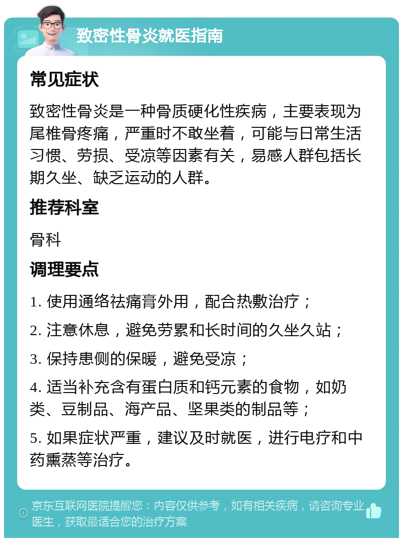 致密性骨炎就医指南 常见症状 致密性骨炎是一种骨质硬化性疾病，主要表现为尾椎骨疼痛，严重时不敢坐着，可能与日常生活习惯、劳损、受凉等因素有关，易感人群包括长期久坐、缺乏运动的人群。 推荐科室 骨科 调理要点 1. 使用通络祛痛膏外用，配合热敷治疗； 2. 注意休息，避免劳累和长时间的久坐久站； 3. 保持患侧的保暖，避免受凉； 4. 适当补充含有蛋白质和钙元素的食物，如奶类、豆制品、海产品、坚果类的制品等； 5. 如果症状严重，建议及时就医，进行电疗和中药熏蒸等治疗。