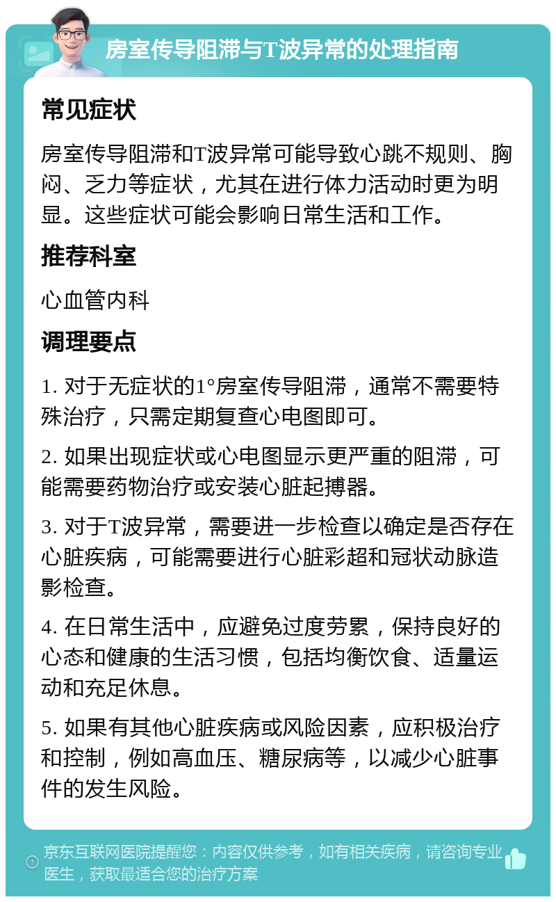 房室传导阻滞与T波异常的处理指南 常见症状 房室传导阻滞和T波异常可能导致心跳不规则、胸闷、乏力等症状，尤其在进行体力活动时更为明显。这些症状可能会影响日常生活和工作。 推荐科室 心血管内科 调理要点 1. 对于无症状的1°房室传导阻滞，通常不需要特殊治疗，只需定期复查心电图即可。 2. 如果出现症状或心电图显示更严重的阻滞，可能需要药物治疗或安装心脏起搏器。 3. 对于T波异常，需要进一步检查以确定是否存在心脏疾病，可能需要进行心脏彩超和冠状动脉造影检查。 4. 在日常生活中，应避免过度劳累，保持良好的心态和健康的生活习惯，包括均衡饮食、适量运动和充足休息。 5. 如果有其他心脏疾病或风险因素，应积极治疗和控制，例如高血压、糖尿病等，以减少心脏事件的发生风险。