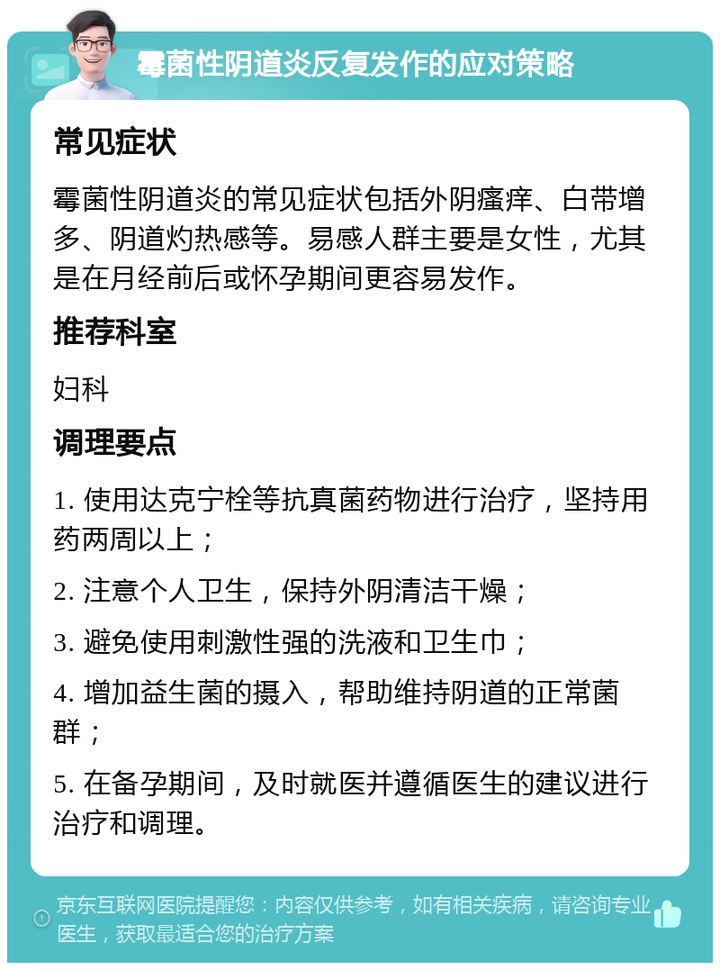 霉菌性阴道炎反复发作的应对策略 常见症状 霉菌性阴道炎的常见症状包括外阴瘙痒、白带增多、阴道灼热感等。易感人群主要是女性，尤其是在月经前后或怀孕期间更容易发作。 推荐科室 妇科 调理要点 1. 使用达克宁栓等抗真菌药物进行治疗，坚持用药两周以上； 2. 注意个人卫生，保持外阴清洁干燥； 3. 避免使用刺激性强的洗液和卫生巾； 4. 增加益生菌的摄入，帮助维持阴道的正常菌群； 5. 在备孕期间，及时就医并遵循医生的建议进行治疗和调理。