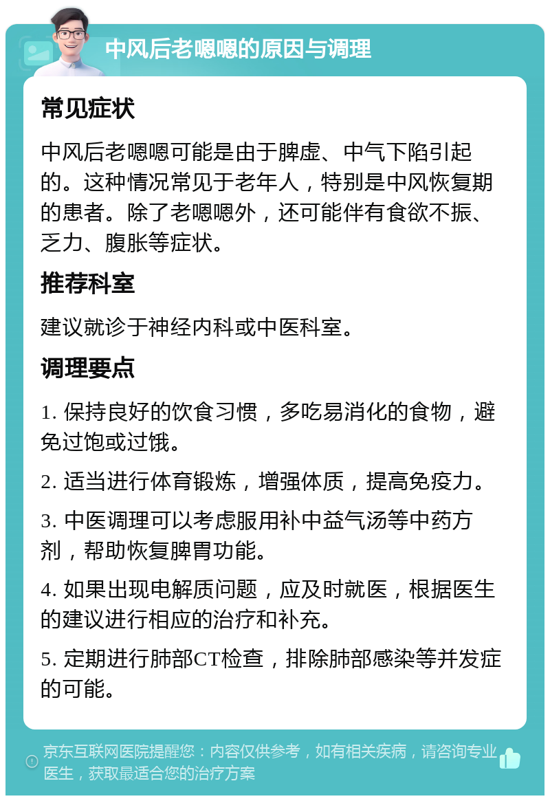 中风后老嗯嗯的原因与调理 常见症状 中风后老嗯嗯可能是由于脾虚、中气下陷引起的。这种情况常见于老年人，特别是中风恢复期的患者。除了老嗯嗯外，还可能伴有食欲不振、乏力、腹胀等症状。 推荐科室 建议就诊于神经内科或中医科室。 调理要点 1. 保持良好的饮食习惯，多吃易消化的食物，避免过饱或过饿。 2. 适当进行体育锻炼，增强体质，提高免疫力。 3. 中医调理可以考虑服用补中益气汤等中药方剂，帮助恢复脾胃功能。 4. 如果出现电解质问题，应及时就医，根据医生的建议进行相应的治疗和补充。 5. 定期进行肺部CT检查，排除肺部感染等并发症的可能。