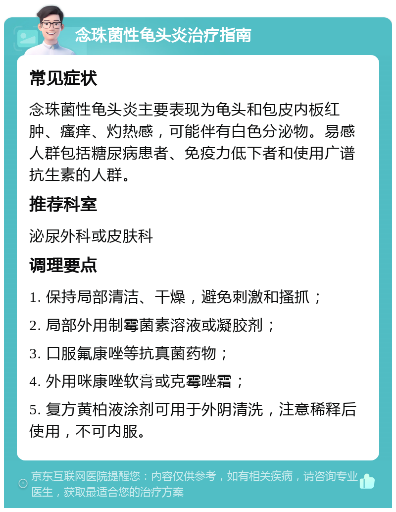 念珠菌性龟头炎治疗指南 常见症状 念珠菌性龟头炎主要表现为龟头和包皮内板红肿、瘙痒、灼热感，可能伴有白色分泌物。易感人群包括糖尿病患者、免疫力低下者和使用广谱抗生素的人群。 推荐科室 泌尿外科或皮肤科 调理要点 1. 保持局部清洁、干燥，避免刺激和搔抓； 2. 局部外用制霉菌素溶液或凝胶剂； 3. 口服氟康唑等抗真菌药物； 4. 外用咪康唑软膏或克霉唑霜； 5. 复方黄柏液涂剂可用于外阴清洗，注意稀释后使用，不可内服。