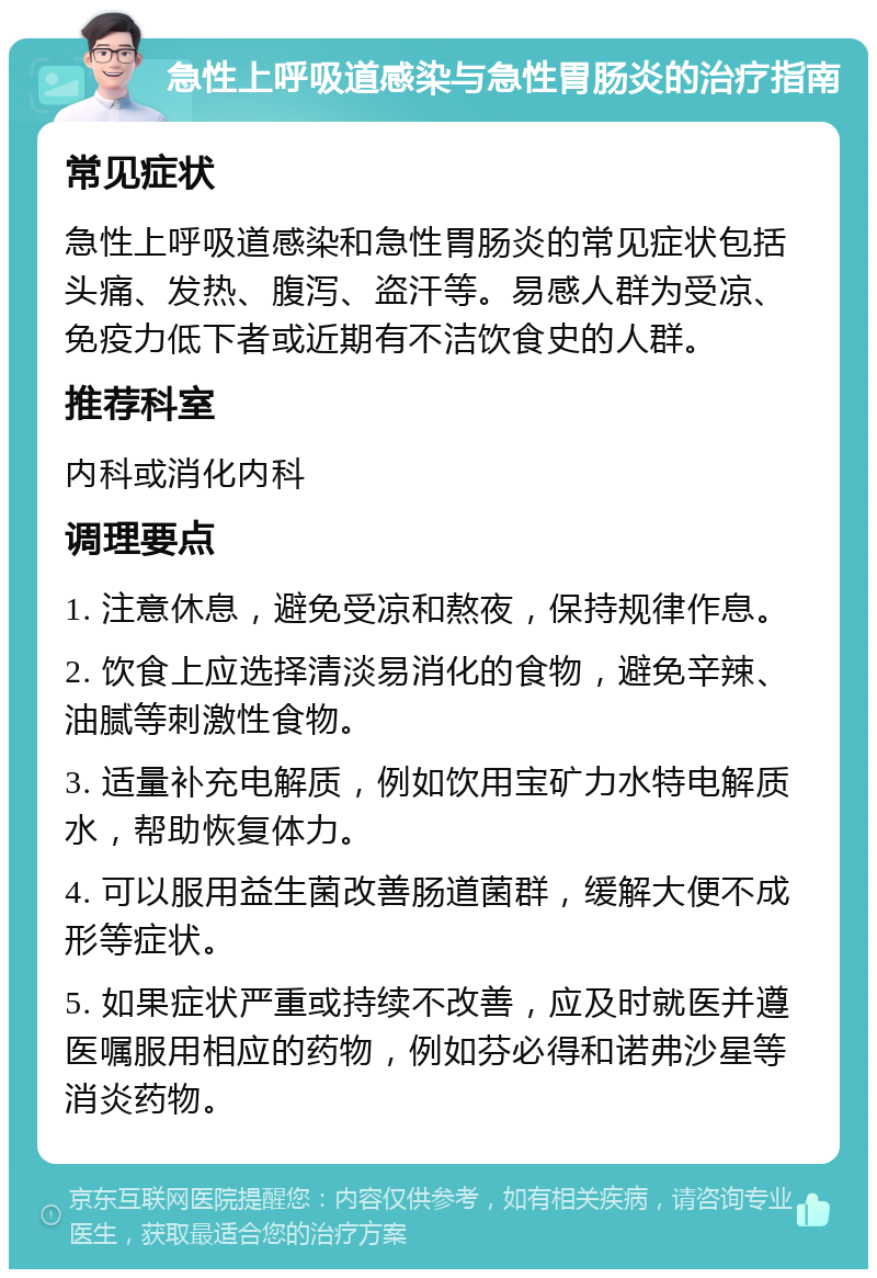 急性上呼吸道感染与急性胃肠炎的治疗指南 常见症状 急性上呼吸道感染和急性胃肠炎的常见症状包括头痛、发热、腹泻、盗汗等。易感人群为受凉、免疫力低下者或近期有不洁饮食史的人群。 推荐科室 内科或消化内科 调理要点 1. 注意休息，避免受凉和熬夜，保持规律作息。 2. 饮食上应选择清淡易消化的食物，避免辛辣、油腻等刺激性食物。 3. 适量补充电解质，例如饮用宝矿力水特电解质水，帮助恢复体力。 4. 可以服用益生菌改善肠道菌群，缓解大便不成形等症状。 5. 如果症状严重或持续不改善，应及时就医并遵医嘱服用相应的药物，例如芬必得和诺弗沙星等消炎药物。