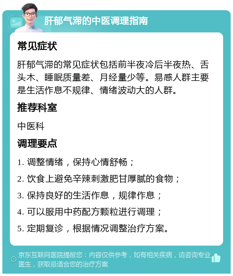 肝郁气滞的中医调理指南 常见症状 肝郁气滞的常见症状包括前半夜冷后半夜热、舌头木、睡眠质量差、月经量少等。易感人群主要是生活作息不规律、情绪波动大的人群。 推荐科室 中医科 调理要点 1. 调整情绪，保持心情舒畅； 2. 饮食上避免辛辣刺激肥甘厚腻的食物； 3. 保持良好的生活作息，规律作息； 4. 可以服用中药配方颗粒进行调理； 5. 定期复诊，根据情况调整治疗方案。