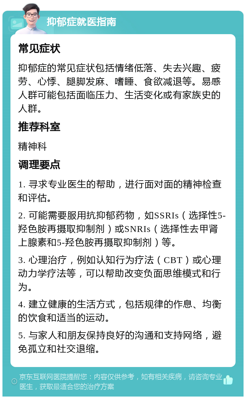 抑郁症就医指南 常见症状 抑郁症的常见症状包括情绪低落、失去兴趣、疲劳、心悸、腿脚发麻、嗜睡、食欲减退等。易感人群可能包括面临压力、生活变化或有家族史的人群。 推荐科室 精神科 调理要点 1. 寻求专业医生的帮助，进行面对面的精神检查和评估。 2. 可能需要服用抗抑郁药物，如SSRIs（选择性5-羟色胺再摄取抑制剂）或SNRIs（选择性去甲肾上腺素和5-羟色胺再摄取抑制剂）等。 3. 心理治疗，例如认知行为疗法（CBT）或心理动力学疗法等，可以帮助改变负面思维模式和行为。 4. 建立健康的生活方式，包括规律的作息、均衡的饮食和适当的运动。 5. 与家人和朋友保持良好的沟通和支持网络，避免孤立和社交退缩。