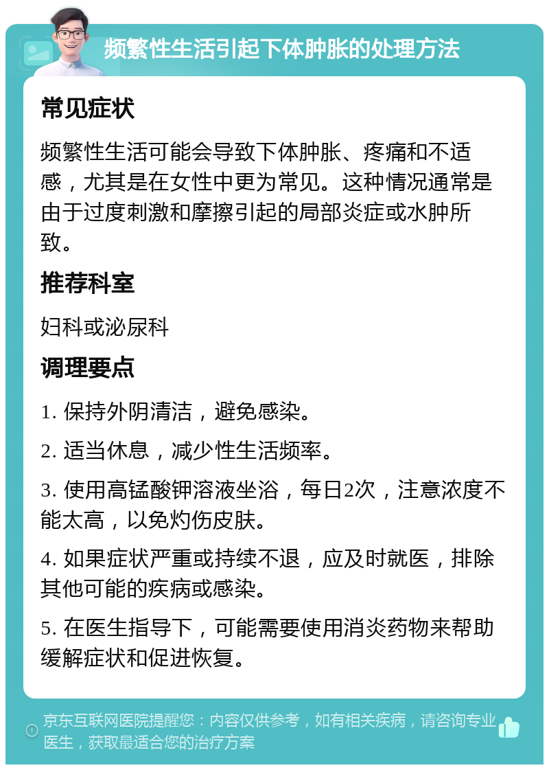 频繁性生活引起下体肿胀的处理方法 常见症状 频繁性生活可能会导致下体肿胀、疼痛和不适感，尤其是在女性中更为常见。这种情况通常是由于过度刺激和摩擦引起的局部炎症或水肿所致。 推荐科室 妇科或泌尿科 调理要点 1. 保持外阴清洁，避免感染。 2. 适当休息，减少性生活频率。 3. 使用高锰酸钾溶液坐浴，每日2次，注意浓度不能太高，以免灼伤皮肤。 4. 如果症状严重或持续不退，应及时就医，排除其他可能的疾病或感染。 5. 在医生指导下，可能需要使用消炎药物来帮助缓解症状和促进恢复。