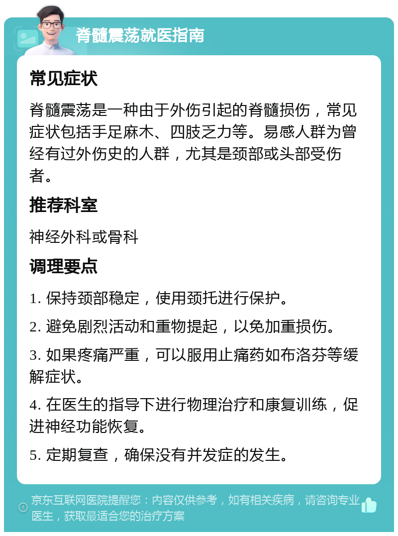 脊髓震荡就医指南 常见症状 脊髓震荡是一种由于外伤引起的脊髓损伤，常见症状包括手足麻木、四肢乏力等。易感人群为曾经有过外伤史的人群，尤其是颈部或头部受伤者。 推荐科室 神经外科或骨科 调理要点 1. 保持颈部稳定，使用颈托进行保护。 2. 避免剧烈活动和重物提起，以免加重损伤。 3. 如果疼痛严重，可以服用止痛药如布洛芬等缓解症状。 4. 在医生的指导下进行物理治疗和康复训练，促进神经功能恢复。 5. 定期复查，确保没有并发症的发生。