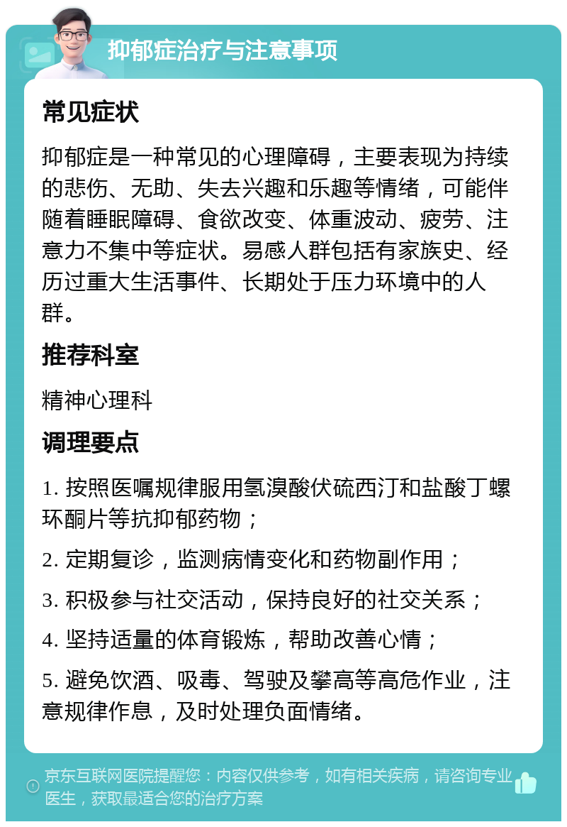 抑郁症治疗与注意事项 常见症状 抑郁症是一种常见的心理障碍，主要表现为持续的悲伤、无助、失去兴趣和乐趣等情绪，可能伴随着睡眠障碍、食欲改变、体重波动、疲劳、注意力不集中等症状。易感人群包括有家族史、经历过重大生活事件、长期处于压力环境中的人群。 推荐科室 精神心理科 调理要点 1. 按照医嘱规律服用氢溴酸伏硫西汀和盐酸丁螺环酮片等抗抑郁药物； 2. 定期复诊，监测病情变化和药物副作用； 3. 积极参与社交活动，保持良好的社交关系； 4. 坚持适量的体育锻炼，帮助改善心情； 5. 避免饮酒、吸毒、驾驶及攀高等高危作业，注意规律作息，及时处理负面情绪。