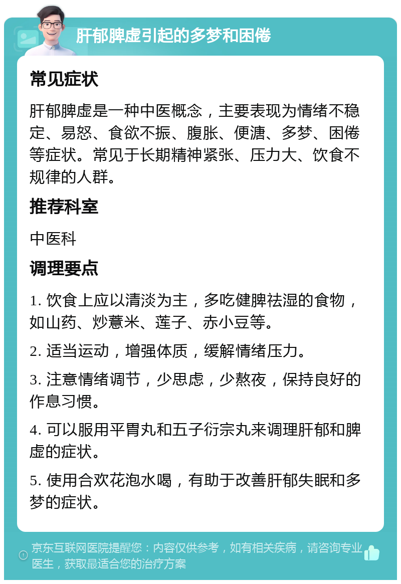 肝郁脾虚引起的多梦和困倦 常见症状 肝郁脾虚是一种中医概念，主要表现为情绪不稳定、易怒、食欲不振、腹胀、便溏、多梦、困倦等症状。常见于长期精神紧张、压力大、饮食不规律的人群。 推荐科室 中医科 调理要点 1. 饮食上应以清淡为主，多吃健脾祛湿的食物，如山药、炒薏米、莲子、赤小豆等。 2. 适当运动，增强体质，缓解情绪压力。 3. 注意情绪调节，少思虑，少熬夜，保持良好的作息习惯。 4. 可以服用平胃丸和五子衍宗丸来调理肝郁和脾虚的症状。 5. 使用合欢花泡水喝，有助于改善肝郁失眠和多梦的症状。