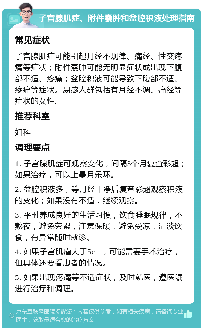 子宫腺肌症、附件囊肿和盆腔积液处理指南 常见症状 子宫腺肌症可能引起月经不规律、痛经、性交疼痛等症状；附件囊肿可能无明显症状或出现下腹部不适、疼痛；盆腔积液可能导致下腹部不适、疼痛等症状。易感人群包括有月经不调、痛经等症状的女性。 推荐科室 妇科 调理要点 1. 子宫腺肌症可观察变化，间隔3个月复查彩超；如果治疗，可以上曼月乐环。 2. 盆腔积液多，等月经干净后复查彩超观察积液的变化；如果没有不适，继续观察。 3. 平时养成良好的生活习惯，饮食睡眠规律，不熬夜，避免劳累，注意保暖，避免受凉，清淡饮食，有异常随时就诊。 4. 如果子宫肌瘤大于5cm，可能需要手术治疗，但具体还要看患者的情况。 5. 如果出现疼痛等不适症状，及时就医，遵医嘱进行治疗和调理。