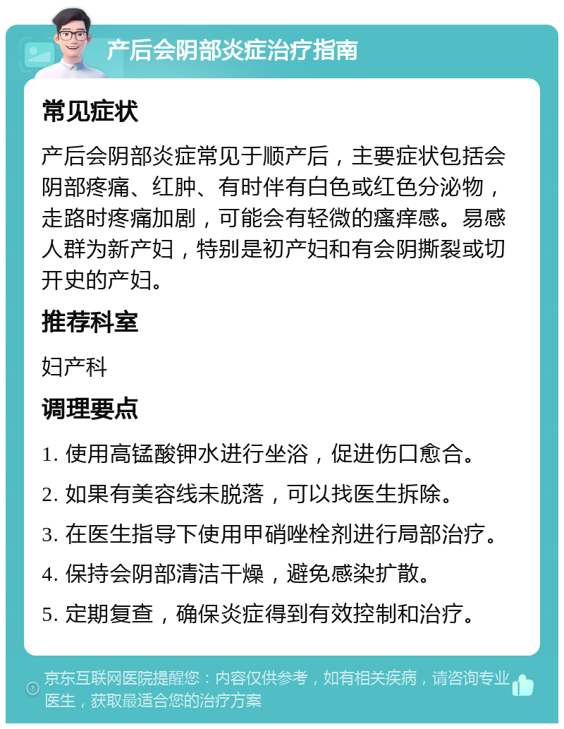 产后会阴部炎症治疗指南 常见症状 产后会阴部炎症常见于顺产后，主要症状包括会阴部疼痛、红肿、有时伴有白色或红色分泌物，走路时疼痛加剧，可能会有轻微的瘙痒感。易感人群为新产妇，特别是初产妇和有会阴撕裂或切开史的产妇。 推荐科室 妇产科 调理要点 1. 使用高锰酸钾水进行坐浴，促进伤口愈合。 2. 如果有美容线未脱落，可以找医生拆除。 3. 在医生指导下使用甲硝唑栓剂进行局部治疗。 4. 保持会阴部清洁干燥，避免感染扩散。 5. 定期复查，确保炎症得到有效控制和治疗。