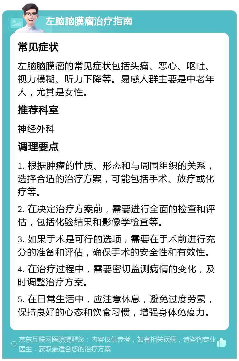 左脑脑膜瘤治疗指南 常见症状 左脑脑膜瘤的常见症状包括头痛、恶心、呕吐、视力模糊、听力下降等。易感人群主要是中老年人，尤其是女性。 推荐科室 神经外科 调理要点 1. 根据肿瘤的性质、形态和与周围组织的关系，选择合适的治疗方案，可能包括手术、放疗或化疗等。 2. 在决定治疗方案前，需要进行全面的检查和评估，包括化验结果和影像学检查等。 3. 如果手术是可行的选项，需要在手术前进行充分的准备和评估，确保手术的安全性和有效性。 4. 在治疗过程中，需要密切监测病情的变化，及时调整治疗方案。 5. 在日常生活中，应注意休息，避免过度劳累，保持良好的心态和饮食习惯，增强身体免疫力。