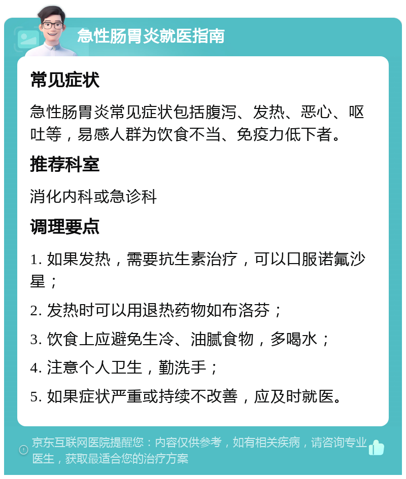 急性肠胃炎就医指南 常见症状 急性肠胃炎常见症状包括腹泻、发热、恶心、呕吐等，易感人群为饮食不当、免疫力低下者。 推荐科室 消化内科或急诊科 调理要点 1. 如果发热，需要抗生素治疗，可以口服诺氟沙星； 2. 发热时可以用退热药物如布洛芬； 3. 饮食上应避免生冷、油腻食物，多喝水； 4. 注意个人卫生，勤洗手； 5. 如果症状严重或持续不改善，应及时就医。