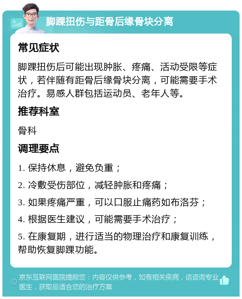 脚踝扭伤与距骨后缘骨块分离 常见症状 脚踝扭伤后可能出现肿胀、疼痛、活动受限等症状，若伴随有距骨后缘骨块分离，可能需要手术治疗。易感人群包括运动员、老年人等。 推荐科室 骨科 调理要点 1. 保持休息，避免负重； 2. 冷敷受伤部位，减轻肿胀和疼痛； 3. 如果疼痛严重，可以口服止痛药如布洛芬； 4. 根据医生建议，可能需要手术治疗； 5. 在康复期，进行适当的物理治疗和康复训练，帮助恢复脚踝功能。