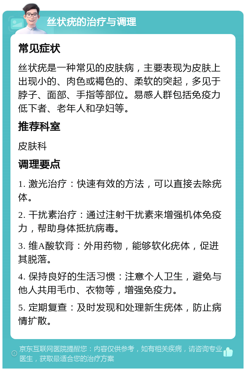 丝状疣的治疗与调理 常见症状 丝状疣是一种常见的皮肤病，主要表现为皮肤上出现小的、肉色或褐色的、柔软的突起，多见于脖子、面部、手指等部位。易感人群包括免疫力低下者、老年人和孕妇等。 推荐科室 皮肤科 调理要点 1. 激光治疗：快速有效的方法，可以直接去除疣体。 2. 干扰素治疗：通过注射干扰素来增强机体免疫力，帮助身体抵抗病毒。 3. 维A酸软膏：外用药物，能够软化疣体，促进其脱落。 4. 保持良好的生活习惯：注意个人卫生，避免与他人共用毛巾、衣物等，增强免疫力。 5. 定期复查：及时发现和处理新生疣体，防止病情扩散。