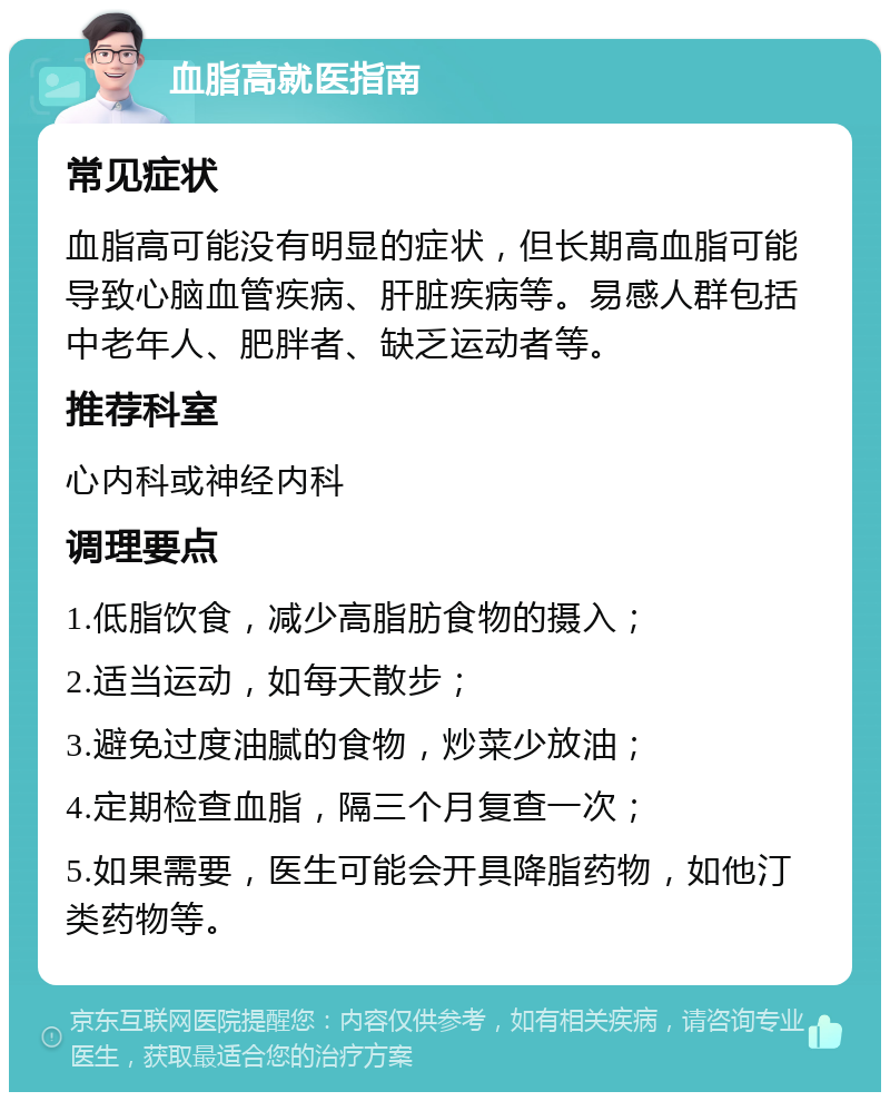 血脂高就医指南 常见症状 血脂高可能没有明显的症状，但长期高血脂可能导致心脑血管疾病、肝脏疾病等。易感人群包括中老年人、肥胖者、缺乏运动者等。 推荐科室 心内科或神经内科 调理要点 1.低脂饮食，减少高脂肪食物的摄入； 2.适当运动，如每天散步； 3.避免过度油腻的食物，炒菜少放油； 4.定期检查血脂，隔三个月复查一次； 5.如果需要，医生可能会开具降脂药物，如他汀类药物等。