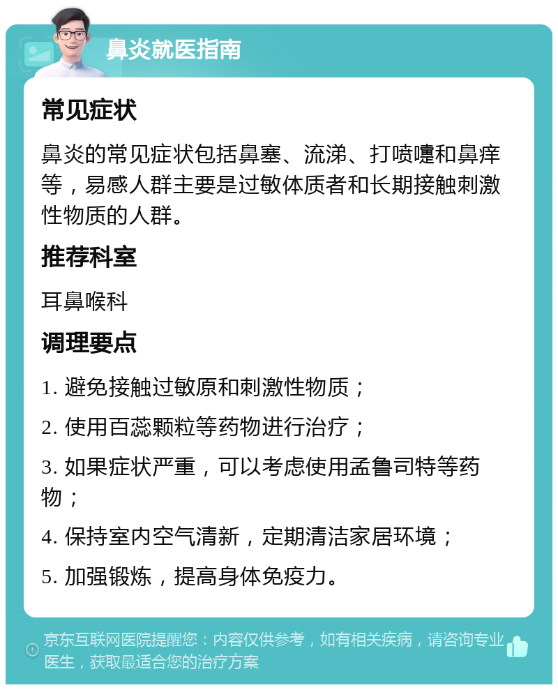 鼻炎就医指南 常见症状 鼻炎的常见症状包括鼻塞、流涕、打喷嚏和鼻痒等，易感人群主要是过敏体质者和长期接触刺激性物质的人群。 推荐科室 耳鼻喉科 调理要点 1. 避免接触过敏原和刺激性物质； 2. 使用百蕊颗粒等药物进行治疗； 3. 如果症状严重，可以考虑使用孟鲁司特等药物； 4. 保持室内空气清新，定期清洁家居环境； 5. 加强锻炼，提高身体免疫力。