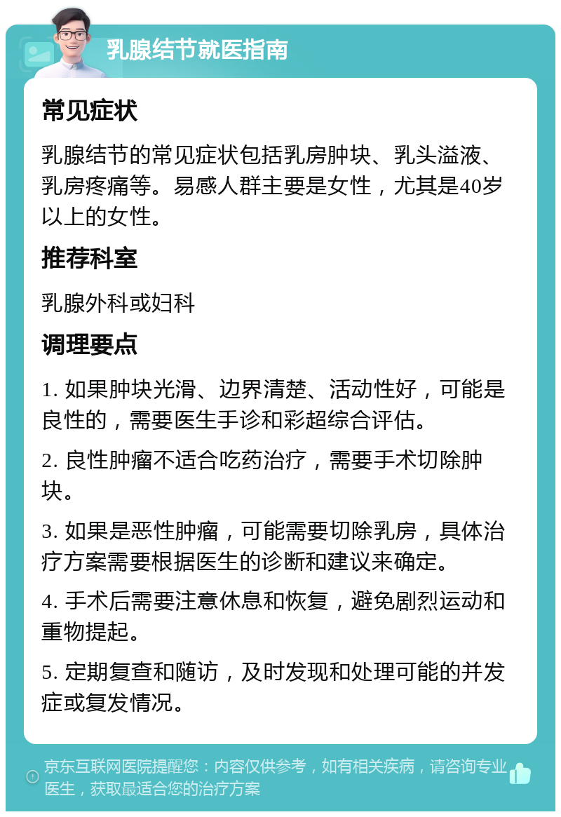 乳腺结节就医指南 常见症状 乳腺结节的常见症状包括乳房肿块、乳头溢液、乳房疼痛等。易感人群主要是女性，尤其是40岁以上的女性。 推荐科室 乳腺外科或妇科 调理要点 1. 如果肿块光滑、边界清楚、活动性好，可能是良性的，需要医生手诊和彩超综合评估。 2. 良性肿瘤不适合吃药治疗，需要手术切除肿块。 3. 如果是恶性肿瘤，可能需要切除乳房，具体治疗方案需要根据医生的诊断和建议来确定。 4. 手术后需要注意休息和恢复，避免剧烈运动和重物提起。 5. 定期复查和随访，及时发现和处理可能的并发症或复发情况。