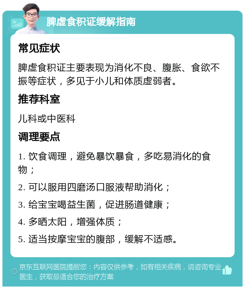 脾虚食积证缓解指南 常见症状 脾虚食积证主要表现为消化不良、腹胀、食欲不振等症状，多见于小儿和体质虚弱者。 推荐科室 儿科或中医科 调理要点 1. 饮食调理，避免暴饮暴食，多吃易消化的食物； 2. 可以服用四磨汤口服液帮助消化； 3. 给宝宝喝益生菌，促进肠道健康； 4. 多晒太阳，增强体质； 5. 适当按摩宝宝的腹部，缓解不适感。